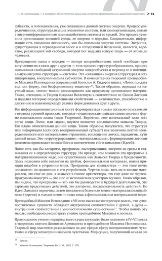 Л. Ф. Шеховцова > К вопросу об онтологии души как энергоинформационных взаимоотношениях
 > 91
субъекта, и потенциальная, уже связанная в данной системе энергия. Процесс упо-
рядочивания, структурализация элементов системы, или самоорганизация, связан
с энергоинформационным взаимодействием системы со средой. Это процесс усво-
ения организации внешней среды, ее энергии и порядка. Следовательно, инфор-
мация есть связанная активность, как бы связанная энергия системы. Энтропия,
существующая в первозданном хаосе и в сегодняшней Вселенной, является, веро-
ятно, реализацией той свободы, которой Бог наделил всякую тварь — от атома до
человека.
Превращение хаоса в порядок — потеря микрообъектами своей «свободы» при
вступлении их в связь друг с другом — есть процесс структурообразования, процесс
связывания свободной актуальной энергии микрообъекта и перевод ее в потенци-
альную энергию структуры — системы. Эта «связанная» энергия (структура) и есть
информация, воспринимаемая субъектом. В комментариях творений преподобно-
го Максима Исповедника современный богослов А. Сидоров пишет: «Логос придает
вид или форму, тип бесформенному веществу»11
. Таким образом, переходя на на-
учный язык, «логос» можно рассматривать как программу организации материи.
Также, очевидно, и Творец создавал Вселенную в соответствии со Своим Логосом
и наделил материю определенными свойствами — активностью, способностью к
движению и взаимопереходу разных форм движения друг в друга.
Все информационные системы могут формироваться только согласно опускаемым
с верхних уровней правилам, которые «существовали» раньше самих систем в фор-
ме изначального плана (идеи Творения). Вероятно, этот изначальный план есть
логос вещи. Логос, или «идея», ноумен являются воплощением замысла Творца,
Его плана относительно данной вещи. Таким образом, получается, что структура
или информация (если есть воспринимаемый субъект) как величина снятой неоп-
ределенности есть материальное отражение, воплощение логоса, парадигмы, сути
данной вещи. Это «структурирование», «материализация», формирование логосом
феномена происходит по воле Бога в соответствии с Его замыслом (Идеей).
Логос есть как бы алгоритм, программа «вычерпывания» энергии из среды и свя-
зывания ее в определенную структуру. Но прежде, чем возникла эта программа в
материализованном виде, она существовала как Замысел Творца в Предвечности.
Здесь позволим себе аналогии на грубом, феноменальном материале, помня при-
нцип подобия в устроении мира. Программа для компьютера — это тоже нечто
«инаковое» по сравнению с его устройством. Чертеж дома, хоть он и вполне мате-
риален, это еще не дом, а замысел в голове архитектора, это еще даже не чертеж.
Программа концерта — это еще не исполняемая оркестром музыка. Таким образом,
мы видим, что программа — это как бы руководство к будущей деятельности, это
зародыш предстоящих действий, это алгоритм, последовательность действий. Но
Идея, Замысел первичны, затем появляется более или менее «материализованный»
план (чертеж) и только потом — сама вещь в феноменальном материальном мире.
Преподобный Максим Исповедник в VII веке высказал интересную мысль, что «умо-
постигаемые сущности обладают внутренним соответствием с душой, а душа —
внутренним соответствием с умопостигаемыми сущностями»12
. Чтобы понять эту
мысль, необходимо рассмотреть учение преподобного Максима о логосах.
Православное учение о природе всего существующего было изложено в IV–VII веках
в творениях святого Дионисия Ареопагита и преподобного Максима Исповедника.
Тварный мир мыслится разделенным на две сферы: сферу воспринимаемого чувс-
твами и сферу невоспринимаемого чувствами. Мир сущих, получивший начало от
11
	 Там же.
12
	 Максим Исповедник. Творения. Кн. 2. М., 1993. С. 179.
 