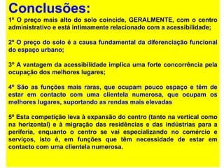 Conclusões:
1º O preço mais alto do solo coincide, GERALMENTE, com o centro
administrativo e está intimamente relacionado com a acessibilidade;
2º O preço do solo é a causa fundamental da diferenciação funcional
do espaço urbano;
3º A vantagem da acessibilidade implica uma forte concorrência pela
ocupação dos melhores lugares;
4º São as funções mais raras, que ocupam pouco espaço e têm de
estar em contacto com uma clientela numerosa, que ocupam os
melhores lugares, suportando as rendas mais elevadas
5º Esta competição leva à expansão do centro (tanto na vertical como
na horizontal) e à migração das residências e das indústrias para a
periferia, enquanto o centro se vai especializando no comércio e
serviços, isto é, em funções que têm necessidade de estar em
contacto com uma clientela numerosa.
 