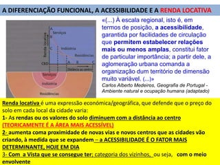 «(...) À escala regional, isto é, em
termos de posição, a acessibilidade,
garantida por facilidades de circulação
que permitem estabelecer relações
mais ou menos amplas, constitui fator
de particular importância; a partir dele, a
aglomeração urbana comanda a
organização dum território de dimensão
muito variável. (...)»
Carlos Alberto Medeiros, Geografia de Portugal -
Ambiente natural e ocupação humana (adaptado)
A DIFERENCIAÇÃO FUNCIONAL, A ACESSIBILIDADE E A RENDA LOCATIVA
Renda locativa é uma expressão económica/geográfica, que defende que o preço do
solo em cada local da cidade varia:
1- As rendas ou os valores do solo diminuem com a distância ao centro
(TEORICAMENTE É A ÁREA MAIS ACESSÍVEL)
2- aumenta coma proximidade de novas vias e novos centros que as cidades vão
criando, à medida que se expandem – a ACESSIBILIDADE É O FATOR MAIS
DETERMINANTE, HOJE EM DIA
3- Com a Vista que se consegue ter; categoria dos vizinhos, ou seja, com o meio
envolvente
 