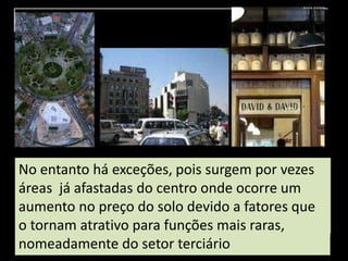 No entanto há exceções, pois surgem por vezes
áreas já afastadas do centro onde ocorre um
aumento no preço do solo devido a fatores que
o tornam atrativo para funções mais raras,
nomeadamente do setor terciário
 