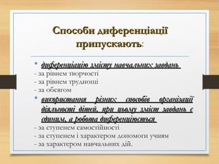 Способи диференціаціїСпособи диференціації
припускаютьприпускають:
• диференціацію змісту навчальних завданьдиференціацію змісту навчальних завдань
- за рівнем творчості
- за рівнем труднощі
- за обсягом
• використання різних способів організаціївикористання різних способів організації
діяльності дітей, при цьому зміст завдань єдіяльності дітей, при цьому зміст завдань є
єдиним, а робота диференціюєтьсяєдиним, а робота диференціюється
- за ступенем самостійності
- за ступенем і характером допомоги учням
- за характером навчальних дій.
 