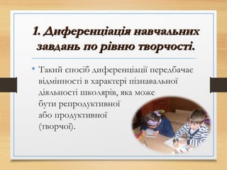 1. Диференціація навчальних1. Диференціація навчальних
завдань по рівню творчості.завдань по рівню творчості.
• Такий спосіб диференціації передбачає
відмінності в характері пізнавальної
діяльності школярів, яка може
бути репродуктивної
або продуктивної
(творчої).
 