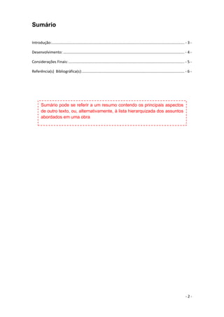 - 2 -
Sumário
Introdução:.............................................................................................................................. - 3 -
Desenvolvimento: ................................................................................................................... - 4 -
Considerações Finais:.............................................................................................................. - 5 -
Referência(s) Bibliográfica(s):................................................................................................. - 6 -
Sumário pode se referir a um resumo contendo os principais aspectos
de outro texto, ou, alternativamente, à lista hierarquizada dos assuntos
abordados em uma obra
 