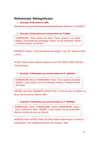 - 6 -
Referência(s) Bibliográfica(s):
 Exemplo: Publicação em site.
http://portal.mec.gov.br/seb/arquivos/pdf/geografia.pdf. Acesso em: 31/03/2010.
 Exemplo: Publicações que reúnem texto de 1 autor.
GRANATIC, Branca. Técnicas básicas de redação. 4.ed. SP: Scipione, 2008.
p.75-74
ALVES. Castro. Navio negreiro: tragédia no mar. SP: Global, 2008. (Coleção
Fortuna Crítica)
 Exemplo: Publicações que reúnem textos de 2 autores.
PRIORE, Mary Del; VENÂNCIO, Renato Pinto. O livro de ouro da História do
Brasil. Rio de Janeiro: Ediouro, 2001.
 Exemplo: Publicações que reúnem textos de 3 autores.
NORTON, Peter; AITKEN, Peter; WILTON, Richard. Peter Norton: A bíblia do
programador. Trad. Geraldo Costa Filho. RJ: Campus, 1994.
SOBRENOME, Nome [Autor da obra]. Título: subtítulo, em itálico.
Edição. Local [cidade de publicação]: Editora, ano de publicação. (Nome
e número da série , se houver).
SOBRENOME, Nome; SOBRENOME, Nome. Título: subtítulo,em itálico.
EDIÇÃO. Local: Editora, ano de publicação. (Nome e número da série,
se houver).
SOBRENOME, Nome; SOBRENOME, Nome; SOBRENOME, Nome.
Título: subtítulo,em itálico. EDIÇÃO. Local: Editora, ano de publicação.
(Nome e número da série, se houver).
 