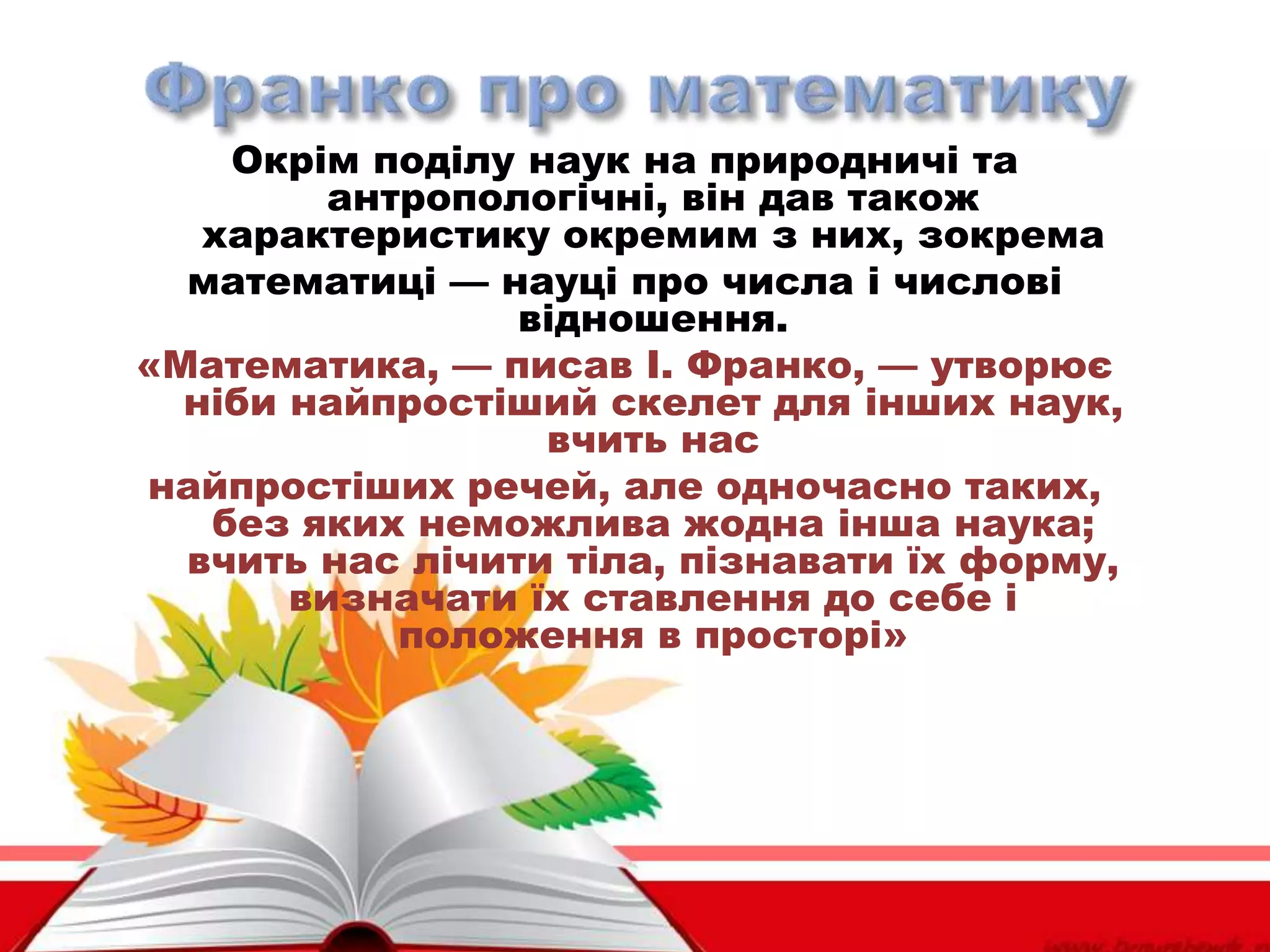 Окрім поділу наук на природничі та
антропологічні, він дав також
характеристику окремим з них, зокрема
математиці — науці про числа і числові
відношення.
«Математика, — писав І. Франко, — утворює
ніби найпростіший скелет для інших наук,
вчить нас
найпростіших речей, але одночасно таких,
без яких неможлива жодна інша наука;
вчить нас лічити тіла, пізнавати їх форму,
визначати їх ставлення до себе і
положення в просторі»
 
