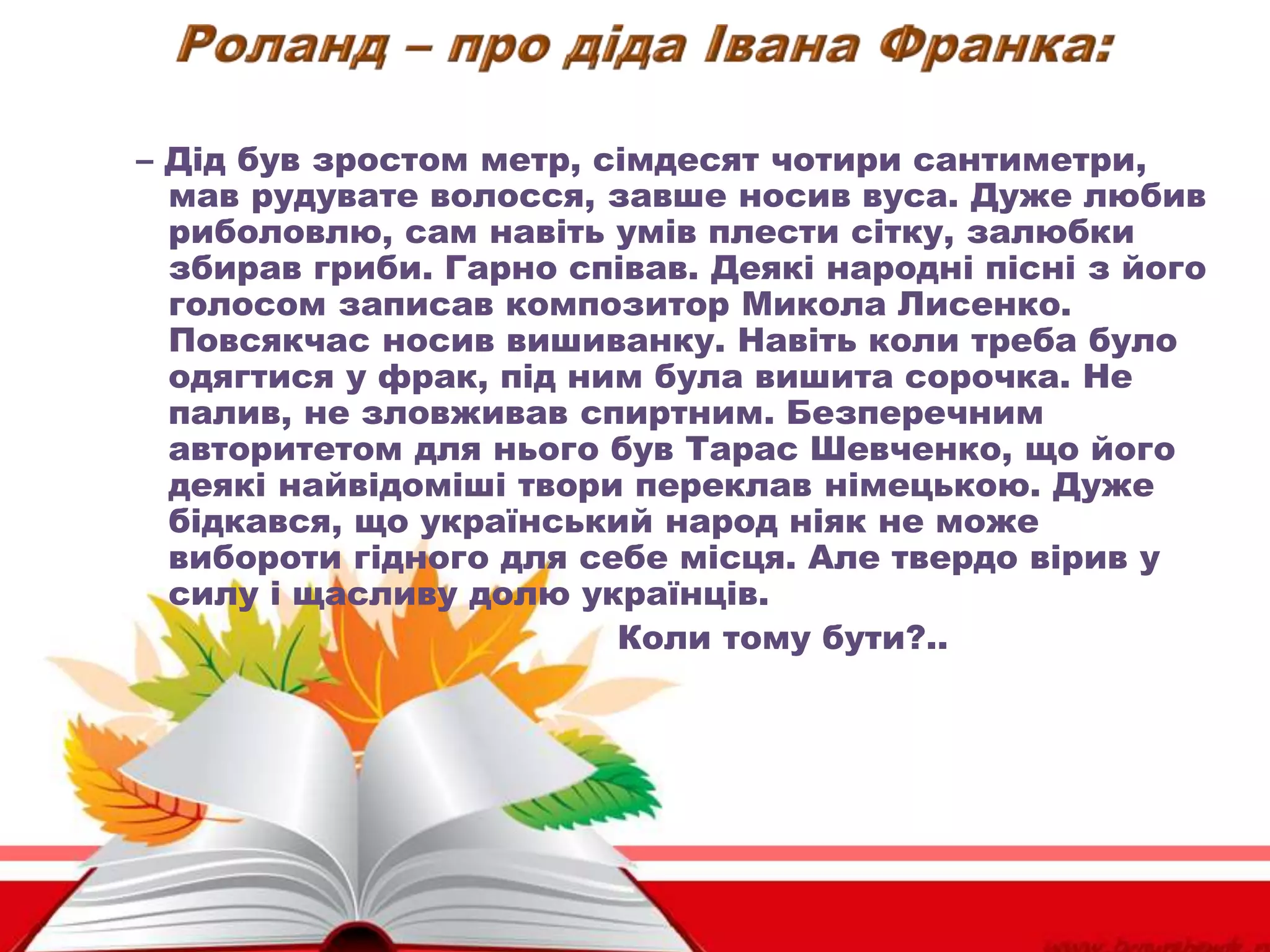 – Дід був зростом метр, сімдесят чотири сантиметри,
мав рудувате волосся, завше носив вуса. Дуже любив
риболовлю, сам навіть умів плести сітку, залюбки
збирав гриби. Гарно співав. Деякі народні пісні з його
голосом записав композитор Микола Лисенко.
Повсякчас носив вишиванку. Навіть коли треба було
одягтися у фрак, під ним була вишита сорочка. Не
палив, не зловживав спиртним. Безперечним
авторитетом для нього був Тарас Шевченко, що його
деякі найвідоміші твори переклав німецькою. Дуже
бідкався, що український народ ніяк не може
вибороти гідного для себе місця. Але твердо вірив у
силу і щасливу долю українців.
Коли тому бути?..
 
