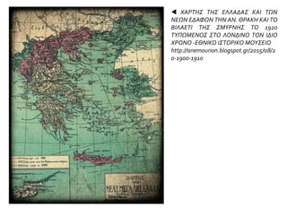  ΧΑΡΤΗΣ ΤΗΣ ΕΛΛΑΔΑΣ ΚΑΙ ΤΩΝ
ΝΕΩΝ ΕΔΑΦΩΝ ΤΗΝ ΑΝ. ΘΡΑΚΗ ΚΑΙ ΤΟ
ΒΙΛΑΕΤΙ ΤΗΣ ΣΜΥΡΝΗΣ ΤΟ 1920
ΤΥΠΩΜΕΝΟΣ ΣΤΟ ΛΟΝΔΙΝΟ ΤΟΝ ΙΔΙΟ
ΧΡΟΝΟ -ΕΘΝΙΚΟ ΙΣΤΟΡΙΚΟ ΜΟΥΣΕΙΟ
http://anemourion.blogspot.gr/2015/08/2
0-1900-1910
 