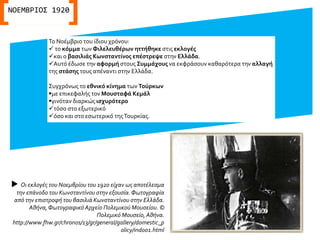 Το Νοέμβριο του ίδιου χρόνου:
 το κόμμα των Φιλελευθέρων ηττήθηκε στις εκλογές
και ο βασιλιάς Κωνσταντίνος επέστρεψε στην Ελλάδα.
Αυτό έδωσε την αφορμή στους Συμμάχους να εκφράσουν καθαρότερα την αλλαγή
της στάσης τους απέναντι στην Ελλάδα.
Συγχρόνως το εθνικό κίνημα των Τούρκων
με επικεφαλής τον Μουσταφά Κεμάλ
γινόταν διαρκώς ισχυρότερο
τόσο στο εξωτερικό
όσο και στο εσωτερικό τηςΤουρκίας.
ΝΟΕΜΒΡΙΟΣ 1920
 Οι εκλογές του Νοεμβρίου του 1920 είχαν ως αποτέλεσμα
την επάνοδο του Κωνσταντίνου στην εξουσία.Φωτογραφία
από την επιστροφή του βασιλιά Κωνσταντίνου στην Ελλάδα.
Αθήνα,ΦωτογραφικόΑρχείο Πολεμικού Μουσείου. ©
Πολεμικό Μουσείο, Αθήνα.
http://www.fhw.gr/chronos/13/gr/general/gallery/domestic_p
olicy/ind001.html
 