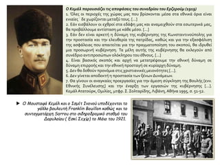 Ο Κεμάλ παρουσιάζει τις αποφάσεις του συνεδρίου του Ερζερούμ (1919)
1. Όλες οι περιοχές της χώρας μας που βρίσκονται μέσα στα εθνικά όρια είναι
ενιαίες ˙ δε χωρίζονται μεταξύ τους. [...]
2. Εάν εισβάλουν οι εχθροί στα εδάφη μας και αναμειχθούν στα εσωτερικά μας,
θα προβάλλουμε αντίσταση με κάθε μέσο. [...]
3. Εάν δεν είναι αρκετή η δύναμη της κυβέρνησης της Κωνσταντινούπολης για
την προστασία και την ελευθερία της πατρίδας, καθώς και για την εξασφάλιση
της ασφάλειας που απαιτείται για την πραγματοποίηση του σκοπού, θα ιδρυθεί
μια προσωρινή κυβέρνηση. Τα μέλη αυτής της κυβέρνησης θα εκλεγούν από
συνέδριο αντιπροσώπων ολόκληρου του έθνους. [...]
4. Είναι βασικός σκοπός και αρχή να μετατρέψουμε την εθνική δύναμη σε
δύναμη επιρροής και την εθνική προσταγή σε κυρίαρχη δύναμη.
5. Δεν θα δοθούν προνόμια στις χριστιανικές μειονότητες [...].
6. Δεν γίνεται αποδεκτή η προστασία των ξένων Δυνάμεων.
7. Θα γίνουν οι αναγκαίες προεργασίες για την άμεση σύγκληση της Βουλής [ενν.
Εθνικής Συνέλευσης] και την έναρξη των εργασιών της κυβέρνησης [...].
ΚεμάλΑτατούρκ,Ομιλίες, μτφρ. Σ. Σολταρίδης,Λιβάνη, Αθήνα 1995, σ. 51-52.
 Ο Μουσταφά Κεμάλ και ο Ισμέτ Ινονού υποδέχονται το
γάλλο βουλευτή Franklin Bouillon καθώς και το
συνταγματάρχη Sarrou στο σιδηροδρομικό σταθμό του
Δορυλαίου ( Εσκί Σεχίρ) το Μάιο του 1921.
 