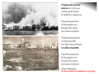 Η Σμύρνημάνακαίγεται
καίγεταικαι το βιος μας
ο πόνος μας δε λέγεται
δε γράφεται ο καημός μας
Ρωμιοσύνη ρωμιοσύνη
δε θα ησυχάσεις πια
ένα χρόνο ζεις ειρήνη
και τριάντα στη φωτιά
Η Σμύρνη μάνα χάνεται
τα όνειρά μας πάνε
στα πλοία όποιος πιάνεται
κι οι φίλοιτονχτυπάνε
Ρωμιοσύνη ρωμιοσύνη
δε θα ησυχάσεις πια
ένα χρόνο ζεις ειρήνη
και τριάντα στη φωτιά
Στίχοι: Πυθαγόρας
Σε ποιους φίλους αναφέρεται ο ποιητής;
 