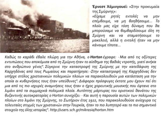 Έρνεστ Χέμινγουεϊ: «Στην προκυμαία
της Σμύρνης»:
«Είχαμε ρητές εντολές να μην
επέμβουμε, να μη βοηθήσουμε... Το
πλοίο μας είχε τόση δύναμη που θα
μπορούσαμε να βομβαρδίσουμε όλη τη
Σμύρνη και να σταματήσουμε το
μακελειό, αλλά η εντολή ήταν να μην
κάνουμε τίποτα...
Καθώς το καράβι έβαλε πλώρη για την Αθήνα, ο Horton έγραφε: · Μια από τις οξύτερες
εντυπώσεις που αποκόμισα από τη Σμύρνη ήταν το αίσθημα της βαθιάς ντροπής, γιατί ανήκα
στο ανθρώπινο γένος". Σύγκρινε την καταστροφή της Σμύρνης με την κατεδάφιση της
Καρχηδόνας από τους Ρωμαίους και παρατήρησε: -Στην καταστροφή της Καρχηδόνας δεν
υπήρχε στόλος χριστιανικών πολεμικών πλοίων να παρακολουθούν μια κατάσταση για την
οποία οι κυβερνήσεις τους ήταν υπεύθυνες". Διάφοροι πρόσφυγες έκτοτε μου έχουν πεί ότι
μια από τις πιο ισχυρές αναμνήσεις τους ήταν ο ήχος χορευτικής μουσικής που έφτανε στο
λιμάνι από τα συμμαχικά πολεμικά πλοία. Αυτόπτης μάρτυρας του οριστικού θανάτου της
βυζαντινής αυτοκρατορίας ο Horton συνεχίζει: · Και αυτή η παρουσία αυτών των πολεμικών
πλοίων στο λιμάνι της Σμύρνης, το Σωτήριον έτος 1922, που παρακολουθούσε ανίσχυρα τις
τελευταίες στιγμές των χριστιανών στηνΤουρκία, ήταν το πιο λυπητερό και το πιο σημαντικό
στοιχείο της όλης ιστορίας". http://users.sch.gr/mikrasia/horton.htm
 