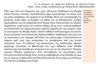  Το κείμενο του σχολικού βιβλίου με πλαγιότιτλους
Πηγή: http://www.venetokleio.gr/Παναγιώτης Αθανασόπουλος
Ήδη, πριν από τον Αύγουστο του 1922, ελληνικοί πληθυσμοί της Μικράς
Ασίας (Πόντου, Κιλικίας, Καππαδοκίας) είχαν εγκαταλείψει τα σπίτια τους
και είχαν καταφύγει στη Σμύρνη ή την Ελλάδα. Μετά την καταστροφή της
Σμύρνης σειρά είχαν τα Βούρλα, το Αϊβαλί και τα Μοσχονήσια. Διώξεις
σημειώθηκαν και στη βορειοδυτική Μικρά Ασία (Προποντίδα και αλλού).
Αιχμάλωτοι στρατιώτες και ντόπιοι άνδρες 18-45 ετών συγκεντρώθηκαν
σε στρατόπεδα και σχηματίστηκαν πορείες αιχμαλώτων και ομήρων προς
το εσωτερικό της Μικράς Ασίας. Πολλοί πέθαναν από κακουχίες και ασιτία.
Στους κατοίκους της Ανατολικής Θράκης δόθηκε προθεσμία ενός μήνα για
να εκκενώσουν την περιοχή. Με αυτόν τον τρόπο είχαν τη δυνατότητα να
πάρουν μαζί τους όσα μπορούσαν να μεταφέρουν από την κινητή
περιουσία τους. Οι Έλληνες της χερσονήσου της Καλλίπολης έφυγαν
αργότερα. Συνολικά, το φθινόπωρο του 1922 έφθασαν στην Ελλάδα
περίπου 900.000 πρόσφυγες (ανάμεσα τους και 50.000 Αρμένιοι). Περίπου
200.000 Έλληνες παρέμεναν στην Καππαδοκία και γενικότερα στην
Κεντρική και Νότια Μικρά Ασία. Αυτοί μεταφέρθηκαν στην Ελλάδα το 1924
και το 1925 με τη φροντίδα της Μικτής Επιτροπής.Ένα τμήμα των Ελλήνων
του Πόντου κατέφυγε στη Ρωσία.
Η οριστική
αποχώρηση
των Ελλήνων
από τη Μ. Ασία
και τηνΑν.
Θράκη
Κύματα
προσφύγων
(1922 – 1925)
 