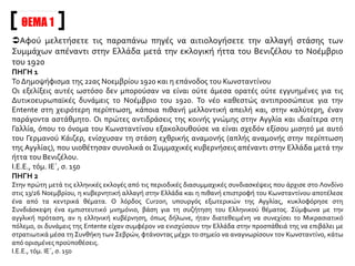 Αφού μελετήσετε τις παραπάνω πηγές να αιτιολογήσετε την αλλαγή στάσης των
Συμμάχων απέναντι στην Ελλάδα μετά την εκλογική ήττα του Βενιζέλου το Νοέμβριο
του 1920
ΠΗΓΗ 1
Το Δημοψήφισμα της 22ας Νοεμβρίου 1920 και η επάνοδος του Κωνσταντίνου
Οι εξελίξεις αυτές ωστόσο δεν μπορούσαν να είναι ούτε άμεσα ορατές ούτε εγγυημένες για τις
Δυτικοευρωπαϊκές δυνάμεις το Νοέμβριο του 1920. Το νέο καθεστώς αντιπροσώπευε για την
Entente στη χειρότερη περίπτωση, κάποια πιθανή μελλοντική απειλή και, στην καλύτερη, έναν
παράγοντα αστάθμητο. Οι πρώτες αντιδράσεις της κοινής γνώμης στην Αγγλία και ιδιαίτερα στη
Γαλλία, όπου το όνομα του Κωνσταντίνου εξακολουθούσε να είναι σχεδόν εξίσου μισητό με αυτό
του Γερμανού Κάιζερ, ενίσχυσαν τη στάση εχθρικής αναμονής (απλής αναμονής στην περίπτωση
της Αγγλίας), που υιοθέτησαν συνολικά οι Συμμαχικές κυβερνήσεις απέναντι στην Ελλάδα μετά την
ήττα του Βενιζέλου.
Ι.Ε.Ε., τόμ. ΙΕ΄, σ. 150
ΠΗΓΗ 2
Στην πρώτη μετά τις ελληνικές εκλογές από τις περιοδικές διασυμμαχικές συνδιασκέψεις που άρχισε στο Λονδίνο
στις 13/26 Νοεμβρίου, η κυβερνητική αλλαγή στην Ελλάδα και η πιθανή επιστροφή του Κωνσταντίνου αποτέλεσε
ένα από τα κεντρικά θέματα. Ο λόρδος Curzon, υπουργός εξωτερικών της Αγγλίας, κυκλοφόρησε στη
Συνδιάσκεψη ένα εμπιστευτικό μνημόνιο, βάση για τη συζήτηση του Ελληνικού θέματος. Σύμφωνα με την
αγγλική πρόταση, αν η ελληνική κυβέρνηση, όπως δήλωνε, ήταν διατεθειμένη να συνεχίσει το Μικρασιατικό
πόλεμο, οι δυνάμεις της Entente είχαν συμφέρον να ενισχύσουν την Ελλάδα στην προσπάθειά της να επιβάλει με
στρατιωτικά μέσα τη Συνθήκη των Σεβρών, φτάνοντας μέχρι το σημείο να αναγνωρίσουν τον Κωνσταντίνο, κάτω
από ορισμένες προϋποθέσεις.
Ι.Ε.Ε., τόμ. ΙΕ΄, σ. 150
ΘΕΜΑ 1
 