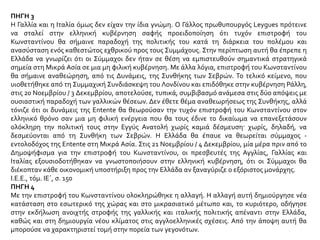 ΠΗΓΗ 3
Η Γαλλία και η Ιταλία όμως δεν είχαν την ίδια γνώμη. Ο Γάλλος πρωθυπουργός Leygues πρότεινε
να σταλεί στην ελληνική κυβέρνηση σαφής προειδοποίηση ότι τυχόν επιστροφή του
Κωνσταντίνου θα σήμαινε παραδοχή της πολιτικής του κατά τη διάρκεια του πολέμου και
ανασύσταση ενός καθεστώτος εχθρικού προς τους Συμμάχους. Στην περίπτωση αυτή θα έπρεπε η
Ελλάδα να γνωρίζει ότι οι Σύμμαχοι δεν ήταν σε θέση να εμπιστευθούν σημαντικά στρατηγικά
σημεία στη Μικρά Ασία σε μια μη φιλική κυβέρνηση. Με άλλα λόγια, επιστροφή του Κωνσταντίνου
θα σήμαινε αναθεώρηση, από τις Δυνάμεις, της Συνθήκης των Σεβρών. Το τελικό κείμενο, που
υιοθετήθηκε από τη Συμμαχική Συνδιάσκεψη του Λονδίνου και επιδόθηκε στην κυβέρνηση Ράλλη,
στις 20 Νοεμβρίου / 3 Δεκεμβρίου, αποτελούσε, τυπικά, συμβιβασμό ανάμεσα στις δύο απόψεις με
ουσιαστική παραδοχή των γαλλικών θέσεων. Δεν έθετε θέμα αναθεωρήσεως της Συνθήκης, αλλά
τόνιζε ότι οι δυνάμεις της Entente θα θεωρούσαν την τυχόν επιστροφή του Κωνσταντίνου στον
ελληνικό θρόνο σαν μια μη φιλική ενέργεια που θα τους έδινε το δικαίωμα να επανεξετάσουν
ολόκληρη την πολιτική τους στην Εγγύς Ανατολή χωρίς καμιά δέσμευση· χωρίς, δηλαδή, να
δεσμεύονται από τη Συνθήκη των Σεβρών. Η Ελλάδα θα έπαυε να θεωρείται σύμμαχος -
εντολοδόχος της Entente στη Μικρά Ασία. Στις 21 Νοεμβρίου / 4 Δεκεμβρίου, μία μέρα πριν από το
Δημοψήφισμα για την επιστροφή του Κωνσταντίνου, οι πρεσβευτές της Αγγλίας, Γαλλίας και
Ιταλίας εξουσιοδοτήθηκαν να γνωστοποιήσουν στην ελληνική κυβέρνηση, ότι οι Σύμμαχοι θα
διέκοπταν κάθε οικονομική υποστήριξη προς την Ελλάδα αν ξαναγύριζε ο εξόριστος μονάρχης.
Ι.Ε.Ε., τόμ. ΙΕ΄, σ. 150
ΠΗΓΗ 4
Με την επιστροφή του Κωνσταντίνου ολοκληρώθηκε η αλλαγή. Η αλλαγή αυτή δημιούργησε νέα
κατάσταση στο εσωτερικό της χώρας και στο μικρασιατικό μέτωπο και, το κυριότερο, οδήγησε
στην εκδήλωση ανοιχτής στροφής της γαλλικής και ιταλικής πολιτικής απέναντι στην Ελλάδα,
καθώς και στη δημιουργία νέου κλίματος στις αγγλοελληνικές σχέσεις. Από την άποψη αυτή θα
μπορούσε να χαρακτηριστεί τομή στην πορεία των γεγονότων.
 