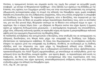 Ωστόσο, η πραγματική έκταση και σημασία αυτής της τομής δεν μπορεί να εκτιμηθεί χωρίς
αναφορά - με κέντρο το Μικρασιατικό πρόβλημα - στην εξέλιξη των σχέσεων της Ελλάδας με την
Entente, στις σχέσεις των Συμμάχων μεταξύ τους και στην εσωτερική κατάσταση της ηττημένης
οθωμανικής αυτοκρατορίας μέχρι τη στιγμή της αλλαγής του Νοεμβρίου 1920, χωρίς αναφορά
δηλαδή στις δυσκολίες και στις εύθραυστες ισορροπίες, πάνω στις οποίες στηρίχτηκε η υπογραφή
της Συνθήκης των Σεβρών. Τα παραπάνω ζητήματα, ούτε ο Βενιζέλος, που συγκριτικά με την
αντιπολίτευση ήταν σε θέση να γνωρίζει ακόμα περισσότερες διαστάσεις τους, ούτε οι αντίπαλοί
του, για τον ίδιο γενικά λόγο, θεώρησαν σκόπιμο να τα θέσουν στο εκλογικό σώμα το 1920 - ή
αργότερα. Και ο κύριος λόγος ήταν - με εξαίρεση τα θέματα εκείνα που είχαν άμεση ή έμμεση
σχέση με τρέχοντες διπλωματικούς χειρισμούς - ο ακαταμάχητος πειρασμός της οποιασδήποτε,
μέχρι τότε, ελληνικής πολιτικής ηγεσίας να καρπωθεί κύρος και άμεσα ή μακροπρόθεσμα πολιτικά
οφέλη από την εγγυημένη δημοτικότητα της Μεγάλης Ιδέας.
Οι πολλαπλές αντιδράσεις που αντιμετώπισε ο Βενιζέλος, στην επιδίωξή του να κατοχυρώσει τις
ελληνικές διεκδικήσεις στη Μικρά Ασία μέχρι την υπογραφή της Συνθήκης των Σεβρών,
εξετάστηκαν σε προηγούμενο κεφάλαιο. Οι λόγοι που δημιούργησαν τις αντιδράσεις αυτές δεν
έπαψαν να ισχύουν μετά την υπογραφή της Συνθήκης. Αντίθετα, σε συνδυασμό με τις διεθνείς
εξελίξεις από τον Αύγουστο του 1920 μέχρι τη Νοεμβριανή αλλαγή στην Ελλάδα, οι
ενδοσυμμαχικές διαφωνίες οξύνθηκαν και η ενδοαγγλική αντιπολίτευση στους «φιλελληνικούς»
προσανατολισμούς του Λόυδ Τζωρτζ ισχυροποιήθηκε, με αποτέλεσμα να εκδηλωθούν, μετά την
εκλογική ήττα του Βενιζέλου, ανοιχτά σχεδόν - για πρώτη φορά - οι περισσότερες από αυτές τις
διαφωνίες. Δε θα ήταν άσκοπο λοιπόν να συνοψίσουμε εδώ τους κυριότερους από τους
παράγοντες εκείνους που είχαν αρνητική, αποσταθεροποιητική επίδραση πάνω στις ελληνικές
επιδιώξεις μέχρι την αλλαγή του Νοεμβρίου 1920.
Ι.Ε.Ε., τόμ. ΙΕ΄, σσ. 150-151
 