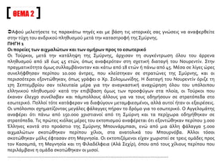 Στρατόπεδα αιχμαλώτων σχηματίστηκαν και σε πολλές άλλες πόλεις του εσωτερικού· στο Τάλας
της Καισάρειας, στο χωριό Κουπλιά, στα περίχωρα της Νικομήδειας (Ισμίτ), όπου τους υποχρέωναν
σε αγγαρείες, στο Αφιόν-Καραχισάρ, στην Άγκυρα στο Κιρ Σεχίρ και αλλού. Οι περιγραφές των
αιχμαλώτων για τις απάνθρωπες συνθήκες που επικρατούσαν στα στρατόπεδα συμπίπτουν·
αντίθετα οι αριθμοί που αναφέρονται για το πόσοι σώθηκαν και επέστρεψαν αργότερα στην
Ελλάδα ποικίλλουν. Γεγονός πάντως παραμένει ότι μικρό μόνο μέρος από αυτούς επέζησε. Ο
Πεντζόπουλος αναφέρει ότι μόνο 15.000 επέστρεψαν αργότερα στο ελληνικό έδαφος, σύμφωνα με
την πληροφορία του C. A. Macartney.
Ι.Ε.Ε., τόμ. ΙΕ΄, σσ. 243-244
ΠΗΓΗ 2
Την Κυριακή 17 Σεπτεμβρίου κυκλοφόρησε η διαταγή του στρατηγού Νουρεντίν να συλλάβουν όλο
τον ανδρικό πληθυσμό από δεκαοκτώ μέχρι σαράντα πέντε ετών. Αντίθετα με την εξήγηση που
έδωσαν εκ των υστέρων οι Τούρκοι, δεν επρόκειτο παρά για άνδρες που υπετίθετο ότι είχαν
αγωνιστεί στο πλευρό του ελληνικού στρατού. Στην πράξη συνέλαβαν όλους τους άνδρες με
ρωμαλέο παρουσιαστικό από δεκαπέντε μέχρι πενήντα πέντε ετών. Γι’ αυτές τις συλλήψεις ένας
μάρτυρας αφηγείται τα ακόλουθα:
«Δεν μπορούσε να υπάρξει πιο σπαρακτικό θέαμα· οι γυναίκες είχαν χωριστεί από τους άνδρες
τους, οι μανάδες από τους γιους τους, οι αδελφές από τους αδελφούς τους. Όλοι όσοι είχαν
συλληφθεί με τον τρόπο αυτό, είχαν σταλεί σε στρατόπεδα συγκέντρωσης ad hoc και, όταν
συγκεντρώθηκαν όλοι εκεί, έπεσαν θύματα ληστείας των Τούρκων στρατιωτών. Δεν τους έκλεψαν
μόνο τα χρήματα που είχαν, αλλά και τα ρούχα και τα παπούτσια τους. Για να γλιτώσουν την τέλεια
απογύμνωση, πολλοί απ’ αυτούς έσκιζαν οι ίδιοι τα ρούχα τους, γιατί οι Τούρκοι βλέποντας
κουρέλια και μόνο, δεν τους τα έβγαζαν καθόλου».
Από αυτά τα στρατόπεδα συγκέντρωσης οι Τούρκοι έστελναν καθημερινά προς την ενδοχώρα
περίπου χίλιους χριστιανούς, κατά φάλαγγες, αποσπώντας τους από τον αριθμό εκείνων που είχαν
συλληφθεί με αυτό τον τρόπο.
 