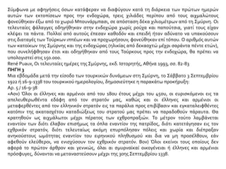 Όσοι, παρελθούσης της προθεσμίας ταύτης, δεν θα έχουν εγκαταλείψει την χώραν και θα κριθούν
ύποπτοι απειλής κατά της ασφαλείας του στρατού και της δημοσίας τάξεως, θα οδηγηθούν εκτός
της πολεμικής ζώνης.
Γον) Επειδή η Μεγάλη Εθνοσυνέλευσις έλαβε μέτρα δια την εκκαθάρισιν από τα λείψανα του
ελληνικού στρατού και εκμηδένισιν των καταστρεπτικών οργανώσεων του εχθρού, όλοι οι
κάτοικοι άνευ διακρίσεως φυλής και θρησκείας οφείλουν να επιστρέψουν εις τας εστίας των και
επαναλάβουν τας ειρηνικάς εργασίας των.
Ο διοικητής του στρατού
ΝΟΥΡΕΝΤΙΝ»
Ι.Ε.Ε., τόμ. ΙΕ΄, σ. 237
ΠΗΓΗ 4
Ο Κεμάλ είχε εκδώσει μια διαταγή που καθόριζε ακριβώς την κατάσταση. Όλοι οι άρρενες Έλληνες
και Αρμένιοι, από 17 έως 45 ετών (η δρ. Λάβτζοϊ λέει από 15 ως 50, αλλά νομίζω ότι κάνει λάθος), θα
εκτοπίζονταν στο εσωτερικό για να υπηρετήσουν σε τουρκικές ομάδες εργασίας. Αυτό σήμαινε
απλώς παράταση του μαρτυρίου ακολουθούμενη από το θάνατο. Κατόπιν, όλοι οι υπόλοιποι
πρόσφυγες, που δεν ανήκαν στην παραπάνω κατηγορία, θα στέλνονταν στις ομάδες εργασίας
άσχετα από το φύλο και την ηλικία τους. Στη συνέχεια, ύστερα από έκκληση της Νίαρ Ιστ Ριλίφ και
άλλων, δόθηκε παράταση για τη δεύτερη κατηγορία ως τις 8 Οκτωβρίου και εκδόθηκε μια άλλη
διαταγή, σύμφωνα με την οποία όλοι οι χριστιανοί έπρεπε να έχουν φύγει από την Ανατολία μέσα
σε 30 ημέρες. Επρόκειτο για μια ολοκληρωτική εκκαθάριση.
 
