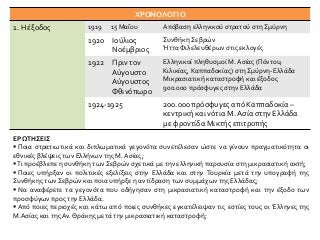 ΧΡΟΝΟΛΟΓΙΟ
1. Η έξοδος 1919 15 Μαΐου Απόβαση ελληνικού στρατού στη Σμύρνη
1920 Ιούλιος
Νοέμβριος
Συνθήκη Σεβρών
Ήττα Φιλελευθέρων στις εκλογές
1922 Πριν τον
Αύγουστο
Αύγουστος
Φθινόπωρο
Ελληνικοί πληθυσμοί Μ. Ασίας (Πόντου,
Κιλικίας, Καππαδοκίας) στη Σμύρνη-Ελλάδα
Μικρασιατική καταστροφή και έξοδος
900.000 πρόσφυγες στην Ελλάδα
1924-1925 200.000 πρόσφυγες από Καππαδοκία –
κεντρική και νότια Μ. Ασία στην Ελλάδα
με φροντίδα Μικτής επιτροπής
ΕΡΩΤΗΣΕΙΣ
 Ποια στρατιωτικά και διπλωματικά γεγονότα συνετέλεσαν ώστε να γίνουν πραγματικότητα οι
εθνικές βλέψεις των Ελλήνων της Μ. Ασίας;
Τι προέβλεπε η συνθήκη των Σεβρών σχετικά με την ελληνική παρουσία στη μικρασιατική ακτή;
 Ποιες υπήρξαν οι πολιτικές εξελίξεις στην Ελλάδα και στην Τουρκία μετά την υπογραφή της
Συνθήκης των Σεβρών και ποια υπήρξε η αντίδραση των συμμάχων της Ελλάδας;
 Να αναφέρετε τα γεγονότα που οδήγησαν στη μικρασιατική καταστροφή και την έξοδο των
προσφύγων προς την Ελλάδα.
 Από ποιες περιοχές και κάτω από ποιες συνθήκες εγκατέλειψαν τις εστίες τους οι Έλληνες της
Μ.Ασίας και της Αν. Θράκης μετά την μικρασιατική καταστροφή;
 