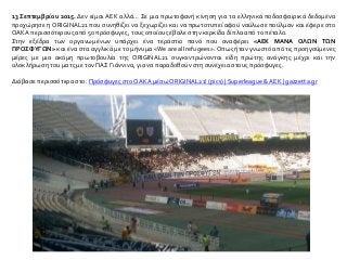 13 Σεπτεμβρίου 2015. Δεν είμαι ΑΕΚ αλλά… Σε μια πρωτοφανή κίνηση για τα ελληνικά ποδοσφαιρικά δεδομένα
προχώρησε η ORIGINAL21 που συνηθίζει να ξεχωρίζει και να πρωτοτυπεί αφού ναύλωσε πούλμαν και έφερε στο
ΟΑΚΑ περισσότερους από 50 πρόσφυγες, τους οποίους έβαλε στην κερκίδα δίπλα από το πέταλο.
Στην εξέδρα των οργανωμένων υπάρχει ένα τεράστιο πανό που αναφέρει «ΑΕΚ ΜΑΝΑ ΟΛΩΝ ΤΩΝ
ΠΡΟΣΦΥΓΩΝ» και ένα στα αγγλικά με το μήνυμα «We are all refugees». Οπως ήταν γνωστό από τις προηγούμενες
μέρες με μια ακόμη πρωτοβουλία της ORIGINAL21 συγκεντρώνονται είδη πρώτης ανάγκης μέχρι και την
ολοκλήρωση του ματς με τον ΠΑΣ Γιάννινα, για να παραδοθούν στη συνέχεια στους πρόσφυγες.
Διάβασε περισσότερα στο: Πρόσφυγες στοΟΑΚΑ μέσω ORIGINAL21! (pics) | Superleague & ΑΕΚ | gazzetta.gr
 