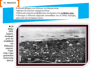 Οι εθνικές βλέψεις των Ελλήνων της Μικράς Ασίας
φάνηκε ότι γίνονταν πραγματικότητα.
Ελληνικός στρατός αποβιβάστηκε στη Σμύρνη στις 15 Μαΐου 1919.
 Σύντομα η ελληνική παρουσία επεκτάθηκε και σε άλλες περιοχές,
γύρω από την κατεχόμενη ζώνη
20
Μάϊου
1919,
Σμύρνη,
πανόραμα
μετά την
αποβίβαση
του
Ελληνικού
στρατού.
Πηγή:
http://apo
gonoimikra
siaton.blog
spot.gr
15 ΜΑΗ1919
 