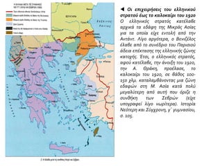  Οι επιχειρήσεις του ελληνικού
στρατού έως το καλοκαίρι του 1920
Ο ελληνικός στρατός κατέλαβε
αρχικά τα εδάφη της Μικράς Ασίας
για τα οποία είχε εντολή από την
Αντάντ. Λίγο αργότερα, ο Βενιζέλος
έλαβε από το συνέδριο του Παρισιού
άδεια επέκτασης της ελληνικής ζώνης
κατοχής. Έτσι, ο ελληνικός στρατός,
αφού κατέλαβε, την άνοιξη του 1920,
την Α. Θράκη, προέλασε, το
καλοκαίρι του 1920, σε βάθος 100-
150 χλμ. καταλαμβάνοντας μια ζώνη
εδαφών στη Μ. Ασία κατά πολύ
μεγαλύτερη από αυτή που όριζε η
συνθήκη των Σεβρών (είχε
υπογραφεί λίγο νωρίτερα). Ιστορία
Νεότερη και Σύγχρονη, γ΄ γυμνασίου,
σ. 105.
 