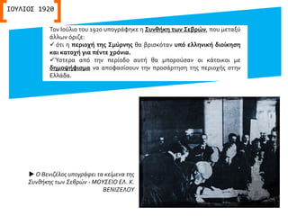 Τον Ιούλιο του 1920 υπογράφηκε η Συνθήκη των Σεβρών, που μεταξύ
άλλων όριζε:
 ότι η περιοχή της Σμύρνης θα βρισκόταν υπό ελληνική διοίκηση
και κατοχή για πέντε χρόνια.
Ύστερα από την περίοδο αυτή θα μπορούσαν οι κάτοικοι με
δημοψήφισμα να αποφασίσουν την προσάρτηση της περιοχής στην
Ελλάδα.
ΙΟΥΛΙΟΣ 1920
 Ο Βενιζέλος υπογράφει τα κείμενα της
Συνθήκης των Σεβρών - ΜΟΥΣΕΙΟ ΕΛ. Κ.
ΒΕΝΙΖΕΛΟΥ
 