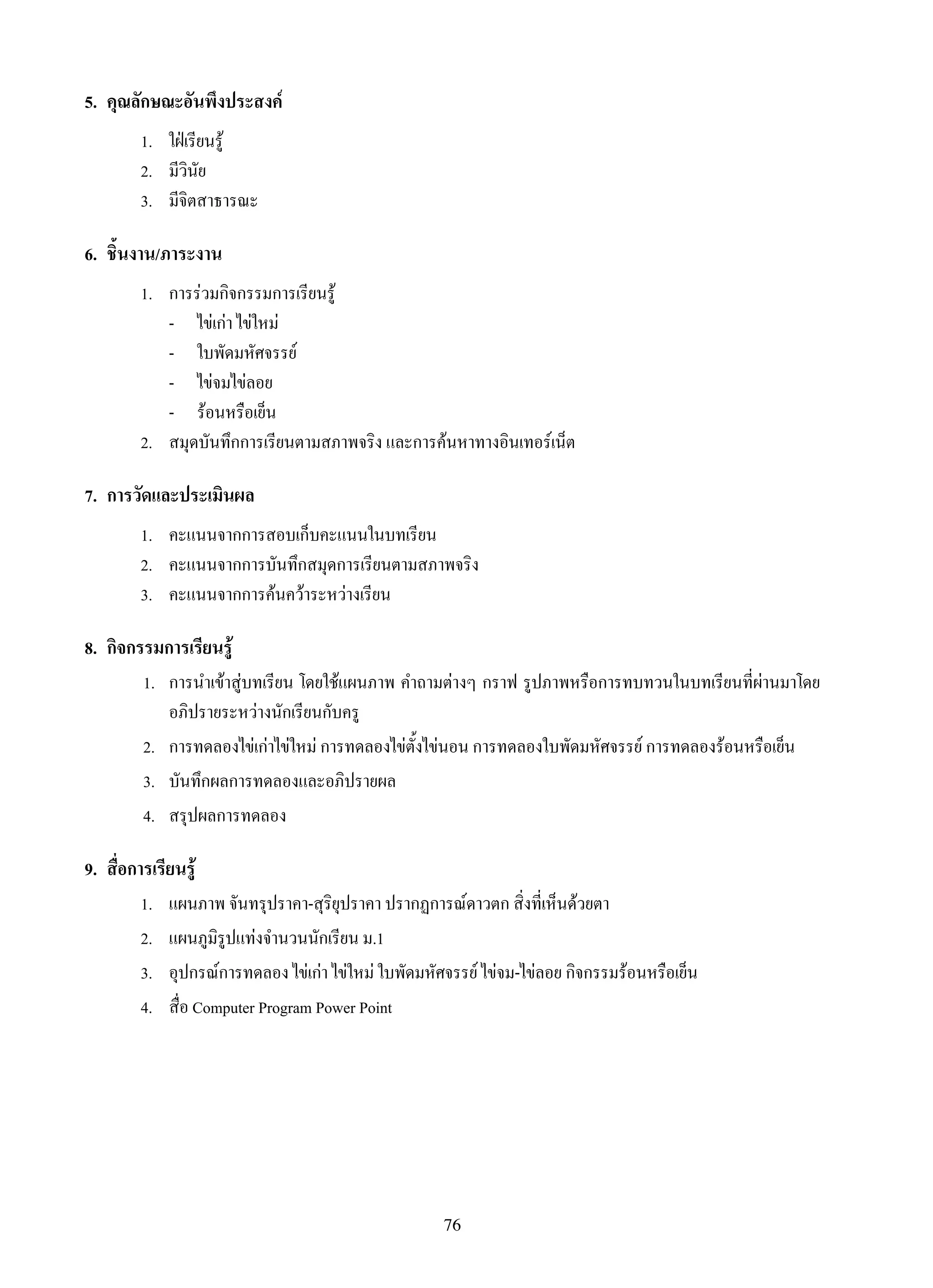 76
5.	 คุณลักษณะอันพึงประสงค์
1.	 ใฝ่เรียนรู้
2.	 มีวินัย
3.	 มีจิตสาธารณะ
6.	 ชิ้นงาน/ภาระงาน
1.	 การร่วมกิจกรรมการเรียนรู้
	 -	 ไข่เก่า ไข่ใหม่
	 -	 ใบพัดมหัศจรรย์
	 -	 ไข่จมไข่ลอย
	 -	 ร้อนหรือเย็น
2.	 สมุดบันทึกการเรียนตามสภาพจริง และการค้นหาทางอินเทอร์เน็ต
7.	 การวัดและประเมินผล
1.	 คะแนนจากการสอบเก็บคะแนนในบทเรียน
2.	 คะแนนจากการบันทึกสมุดการเรียนตามสภาพจริง
3.	 คะแนนจากการค้นคว้าระหว่างเรียน
8.	 กิจกรรมการเรียนรู้
	 1.	 การนำเข้าสู่บทเรียน โดยใช้แผนภาพ คำถามต่างๆ กราฟ รูปภาพหรือการทบทวนในบทเรียนที่ผ่านมาโดย
อภิปรายระหว่างนักเรียนกับครู
	 2.	 การทดลองไข่เก่าไข่ใหม่ การทดลองไข่ตั้งไข่นอน การทดลองใบพัดมหัศจรรย์ การทดลองร้อนหรือเย็น
	 3.	 บันทึกผลการทดลองและอภิปรายผล
	 4.	 สรุปผลการทดลอง
9.	 สื่อการเรียนรู้
1.	 แผนภาพ จันทรุปราคา-สุริยุปราคา ปรากฏการณ์ดาวตก สิ่งที่เห็นด้วยตา
2.	 แผนภูมิรูปแท่งจำนวนนักเรียน ม.1
3.	 อุปกรณ์การทดลอง ไข่เก่า ไข่ใหม่ ใบพัดมหัศจรรย์ ไข่จม-ไข่ลอย กิจกรรมร้อนหรือเย็น
4.	 สื่อ Computer Program Power Point
 