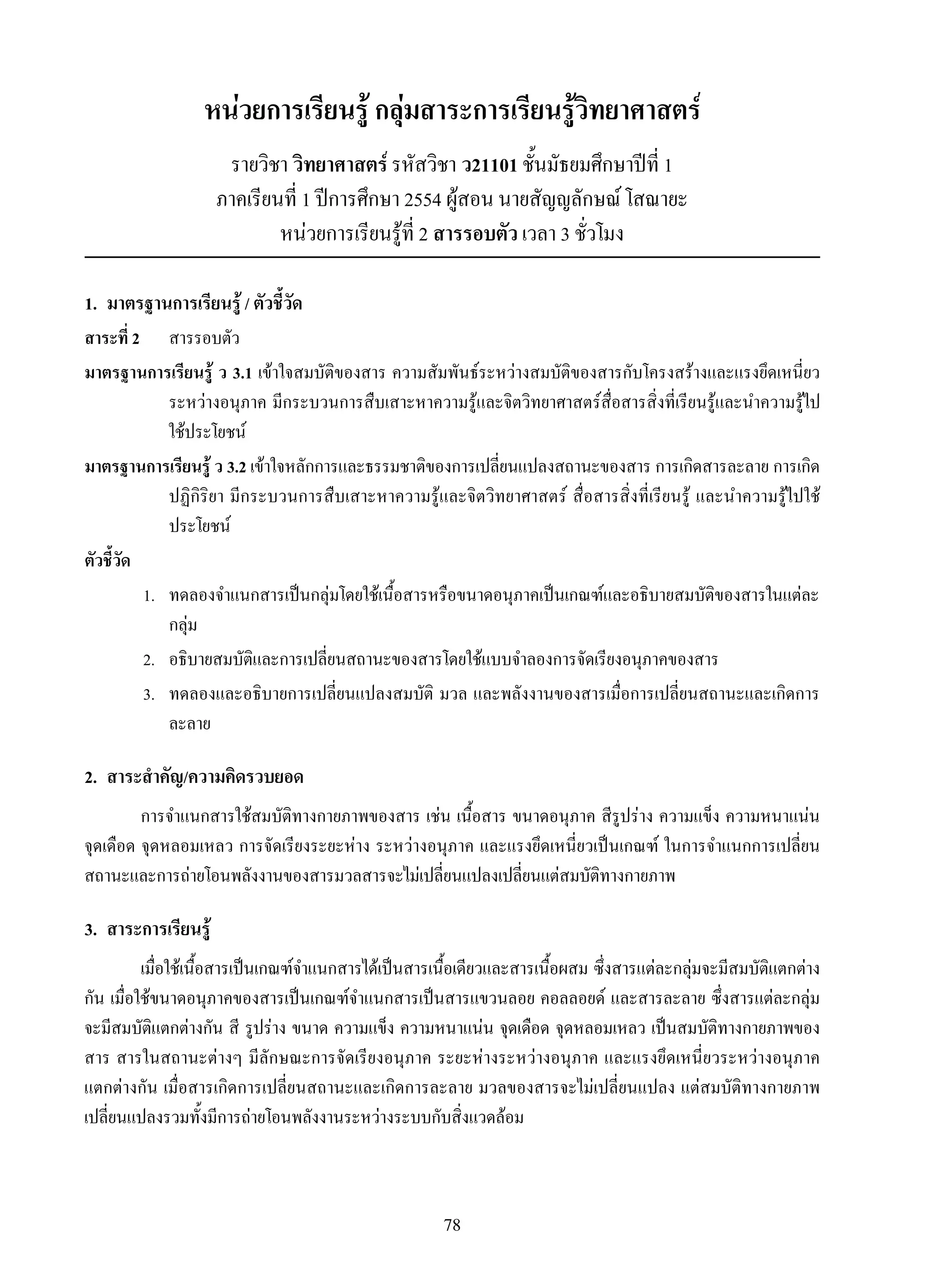 78
หน่วยการเรียนรู้ กลุ่มสาระการเรียนรู้วิทยาศาสตร์
รายวิชา วิทยาศาสตร์ รหัสวิชา ว21101 ชั้นมัธยมศึกษาปีที่ 1
ภาคเรียนที่ 1 ปีการศึกษา 2554 ผู้สอน นายสัญญลักษณ์ โสณายะ
หน่วยการเรียนรู้ที่ 2 สารรอบตัว เวลา 3 ชั่วโมง
1.	 มาตรฐานการเรียนรู้ / ตัวชี้วัด
สาระที่ 2	 	 สารรอบตัว
มาตรฐานการเรียนรู้ ว 3.1 เข้าใจสมบัติของสาร ความสัมพันธ์ระหว่างสมบัติของสารกับโครงสร้างและแรงยึดเหนี่ยว
ระหว่างอนุภาค มีกระบวนการสืบเสาะหาความรู้และจิตวิทยาศาสตร์สื่อสารสิ่งที่เรียนรู้และนำความรู้ไป
ใช้ประโยชน์
มาตรฐานการเรียนรู้ ว 3.2 เข้าใจหลักการและธรรมชาติของการเปลี่ยนแปลงสถานะของสาร การเกิดสารละลาย การเกิด
ปฏิกิริยา มีกระบวนการสืบเสาะหาความรู้และจิตวิทยาศาสตร์ สื่อสารสิ่งที่เรียนรู้ และนำความรู้ไปใช้
ประโยชน์
ตัวชี้วัด
	 1.	 ทดลองจำแนกสารเป็นกลุ่มโดยใช้เนื้อสารหรือขนาดอนุภาคเป็นเกณฑ์และอธิบายสมบัติของสารในแต่ละ
กลุ่ม
	 2.	 อธิบายสมบัติและการเปลี่ยนสถานะของสารโดยใช้แบบจำลองการจัดเรียงอนุภาคของสาร
	 3.	 ทดลองและอธิบายการเปลี่ยนแปลงสมบัติ มวล และพลังงานของสารเมื่อการเปลี่ยนสถานะและเกิดการ
ละลาย
2.	 สาระสำคัญ/ความคิดรวบยอด
การจำแนกสารใช้สมบัติทางกายภาพของสาร เช่น เนื้อสาร ขนาดอนุภาค สีรูปร่าง ความแข็ง ความหนาแน่น
จุดเดือด จุดหลอมเหลว การจัดเรียงระยะห่าง ระหว่างอนุภาค และแรงยึดเหนี่ยวเป็นเกณฑ์ ในการจำแนกการเปลี่ยน
สถานะและการถ่ายโอนพลังงานของสารมวลสารจะไม่เปลี่ยนแปลงเปลี่ยนแต่สมบัติทางกายภาพ
3.	 สาระการเรียนรู้
เมื่อใช้เนื้อสารเป็นเกณฑ์จำแนกสารได้เป็นสารเนื้อเดียวและสารเนื้อผสม ซึ่งสารแต่ละกลุ่มจะมีสมบัติแตกต่าง
กัน เมื่อใช้ขนาดอนุภาคของสารเป็นเกณฑ์จำแนกสารเป็นสารแขวนลอย คอลลอยด์ และสารละลาย ซึ่งสารแต่ละกลุ่ม
จะมีสมบัติแตกต่างกัน สี รูปร่าง ขนาด ความแข็ง ความหนาแน่น จุดเดือด จุดหลอมเหลว เป็นสมบัติทางกายภาพของ
สาร สารในสถานะต่างๆ มีลักษณะการจัดเรียงอนุภาค ระยะห่างระหว่างอนุภาค และแรงยึดเหนี่ยวระหว่างอนุภาค

แตกต่างกัน เมื่อสารเกิดการเปลี่ยนสถานะและเกิดการละลาย มวลของสารจะไม่เปลี่ยนแปลง แต่สมบัติทางกายภาพ
เปลี่ยนแปลงรวมทั้งมีการถ่ายโอนพลังงานระหว่างระบบกับสิ่งแวดล้อม
 