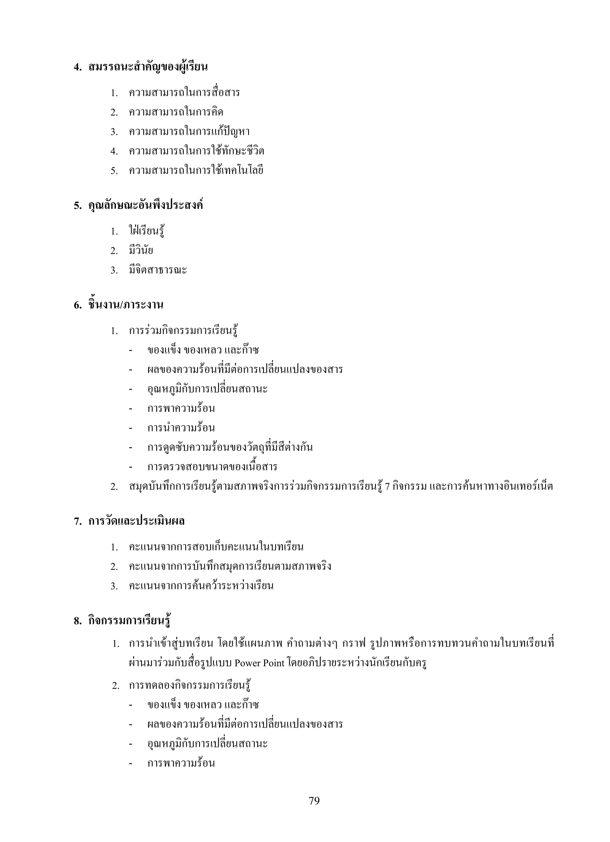 79
4.	 สมรรถนะสำคัญของผู้เรียน
1.	 ความสามารถในการสื่อสาร
2.	 ความสามารถในการคิด
3.	 ความสามารถในการแก้ปัญหา
4.	 ความสามารถในการใช้ทักษะชีวิต
5.	 ความสามารถในการใช้เทคโนโลยี
5.	 คุณลักษณะอันพึงประสงค์
1.	 ใฝ่เรียนรู้
2.	 มีวินัย
3.	 มีจิตสาธารณะ
6.	 ชิ้นงาน/ภาระงาน
1.	 การร่วมกิจกรรมการเรียนรู้
	 -	 ของแข็ง ของเหลว และก๊าซ
	 -	 ผลของความร้อนที่มีต่อการเปลี่ยนแปลงของสาร
	 -	 อุณหภูมิกับการเปลี่ยนสถานะ
	 -	 การพาความร้อน
	 -	 การนำความร้อน
	 -	 การดูดซับความร้อนของวัตถุที่มีสีต่างกัน
	 -	 การตรวจสอบขนาดของเนื้อสาร
2.	 สมุดบันทึกการเรียนรู้ตามสภาพจริงการร่วมกิจกรรมการเรียนรู้ 7 กิจกรรม และการค้นหาทางอินเทอร์เน็ต
7.	 การวัดและประเมินผล
1.	 คะแนนจากการสอบเก็บคะแนนในบทเรียน
2.	 คะแนนจากการบันทึกสมุดการเรียนตามสภาพจริง
3.	 คะแนนจากการค้นคว้าระหว่างเรียน
8.	 กิจกรรมการเรียนรู้
	 1.	 การนำเข้าสู่บทเรียน โดยใช้แผนภาพ คำถามต่างๆ กราฟ รูปภาพหรือการทบทวนคำถามในบทเรียนที่

ผ่านมาร่วมกับสื่อรูปแบบ Power Point โดยอภิปรายระหว่างนักเรียนกับครู
	 2.	 การทดลองกิจกรรมการเรียนรู้
	 -	 ของแข็ง ของเหลว และก๊าซ
	 -	 ผลของความร้อนที่มีต่อการเปลี่ยนแปลงของสาร
	 -	 อุณหภูมิกับการเปลี่ยนสถานะ
	 -	 การพาความร้อน
 
