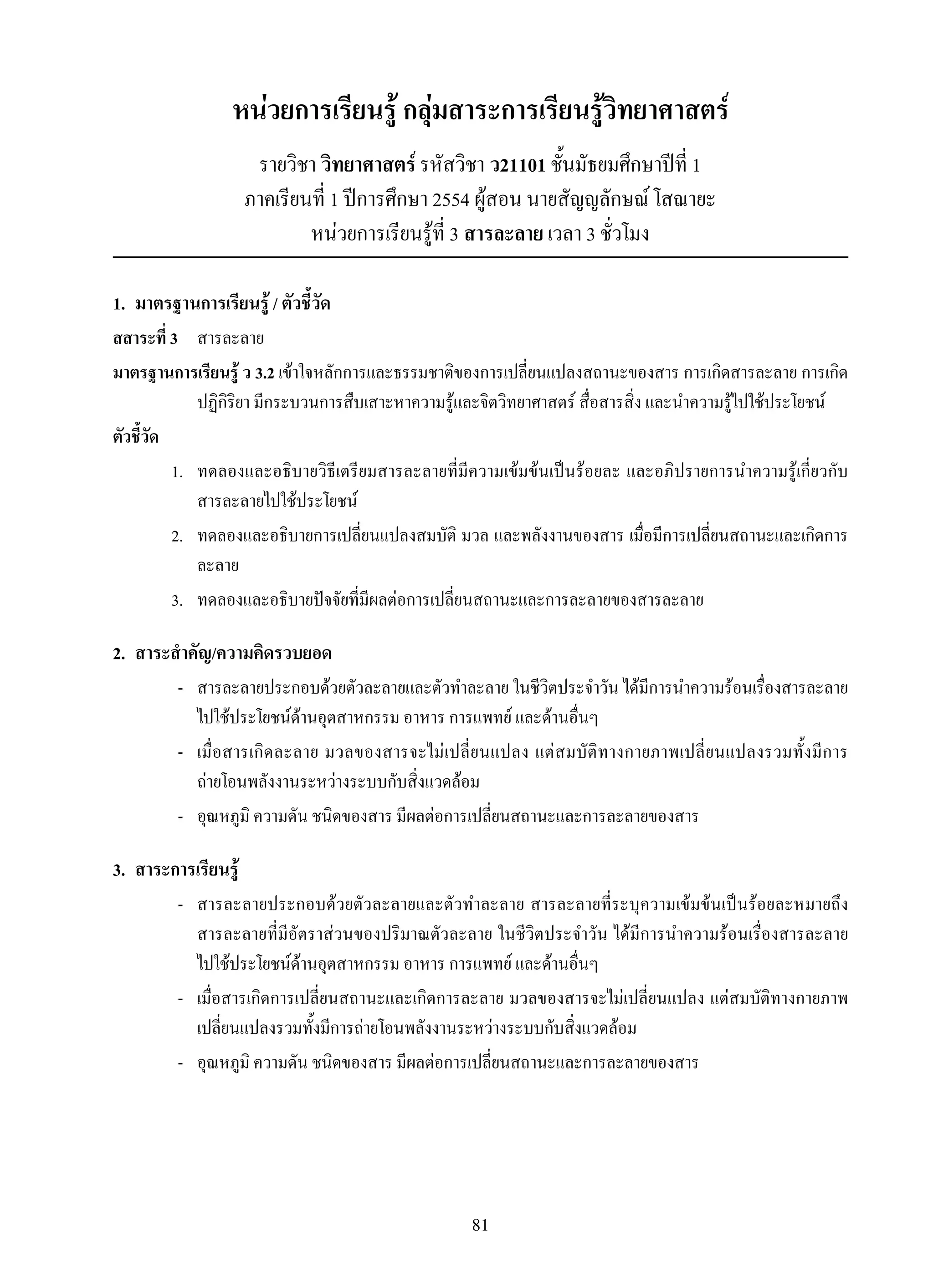 81
หน่วยการเรียนรู้ กลุ่มสาระการเรียนรู้วิทยาศาสตร์
รายวิชา วิทยาศาสตร์ รหัสวิชา ว21101 ชั้นมัธยมศึกษาปีที่ 1
ภาคเรียนที่ 1 ปีการศึกษา 2554 ผู้สอน นายสัญญลักษณ์ โสณายะ
หน่วยการเรียนรู้ที่ 3 สารละลาย เวลา 3 ชั่วโมง
1.	 มาตรฐานการเรียนรู้ / ตัวชี้วัด
สสาระที่ 3		 สารละลาย
มาตรฐานการเรียนรู้ ว 3.2 เข้าใจหลักการและธรรมชาติของการเปลี่ยนแปลงสถานะของสาร การเกิดสารละลาย การเกิด
ปฏิกิริยา มีกระบวนการสืบเสาะหาความรู้และจิตวิทยาศาสตร์ สื่อสารสิ่ง และนำความรู้ไปใช้ประโยชน์
ตัวชี้วัด
	 1.	 ทดลองและอธิบายวิธีเตรียมสารละลายที่มีความเข้มข้นเป็นร้อยละ และอภิปรายการนำความรู้เกี่ยวกับ
สารละลายไปใช้ประโยชน์
	 2.	 ทดลองและอธิบายการเปลี่ยนแปลงสมบัติ มวล และพลังงานของสาร เมื่อมีการเปลี่ยนสถานะและเกิดการ
ละลาย
	 3.	 ทดลองและอธิบายปัจจัยที่มีผลต่อการเปลี่ยนสถานะและการละลายของสารละลาย
2.	 สาระสำคัญ/ความคิดรวบยอด
	 -	 สารละลายประกอบด้วยตัวละลายและตัวทำละลาย ในชีวิตประจำวัน ได้มีการนำความร้อนเรื่องสารละลาย
ไปใช้ประโยชน์ด้านอุตสาหกรรม อาหาร การแพทย์ และด้านอื่นๆ
	 -	 เมื่อสารเกิดละลาย มวลของสารจะไม่เปลี่ยนแปลง แต่สมบัติทางกายภาพเปลี่ยนแปลงรวมทั้งมีการ

ถ่ายโอนพลังงานระหว่างระบบกับสิ่งแวดล้อม
	 -	 อุณหภูมิ ความดัน ชนิดของสาร มีผลต่อการเปลี่ยนสถานะและการละลายของสาร
3.	 สาระการเรียนรู้
	 -	 สารละลายประกอบด้วยตัวละลายและตัวทำละลาย สารละลายที่ระบุความเข้มข้นเป็นร้อยละหมายถึง
สารละลายที่มีอัตราส่วนของปริมาณตัวละลาย ในชีวิตประจำวัน ได้มีการนำความร้อนเรื่องสารละลาย

ไปใช้ประโยชน์ด้านอุตสาหกรรม อาหาร การแพทย์ และด้านอื่นๆ
	 -	 เมื่อสารเกิดการเปลี่ยนสถานะและเกิดการละลาย มวลของสารจะไม่เปลี่ยนแปลง แต่สมบัติทางกายภาพ
เปลี่ยนแปลงรวมทั้งมีการถ่ายโอนพลังงานระหว่างระบบกับสิ่งแวดล้อม
	 -	 อุณหภูมิ ความดัน ชนิดของสาร มีผลต่อการเปลี่ยนสถานะและการละลายของสาร
 