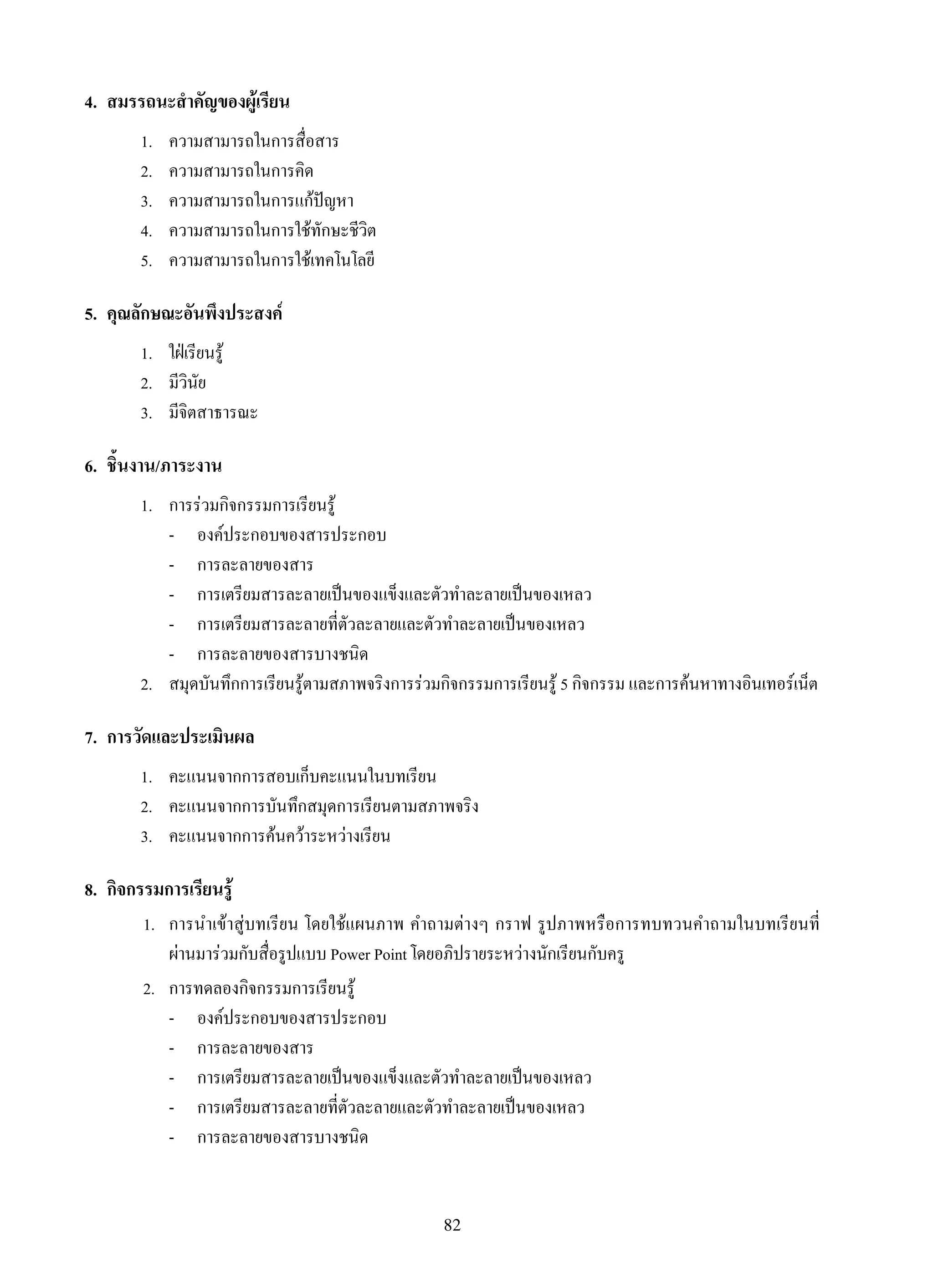 82
4.	 สมรรถนะสำคัญของผู้เรียน
1.	 ความสามารถในการสื่อสาร
2.	 ความสามารถในการคิด
3.	 ความสามารถในการแก้ปัญหา
4.	 ความสามารถในการใช้ทักษะชีวิต
5.	 ความสามารถในการใช้เทคโนโลยี
5.	 คุณลักษณะอันพึงประสงค์
1.	 ใฝ่เรียนรู้
2.	 มีวินัย
3.	 มีจิตสาธารณะ
6.	 ชิ้นงาน/ภาระงาน
1.	 การร่วมกิจกรรมการเรียนรู้
	 -	 องค์ประกอบของสารประกอบ
	 -	 การละลายของสาร
	 -	 การเตรียมสารละลายเป็นของแข็งและตัวทำละลายเป็นของเหลว
	 -	 การเตรียมสารละลายที่ตัวละลายและตัวทำละลายเป็นของเหลว
	 -	 การละลายของสารบางชนิด
2.	 สมุดบันทึกการเรียนรู้ตามสภาพจริงการร่วมกิจกรรมการเรียนรู้ 5 กิจกรรม และการค้นหาทางอินเทอร์เน็ต
7.	 การวัดและประเมินผล
1.	 คะแนนจากการสอบเก็บคะแนนในบทเรียน
2.	 คะแนนจากการบันทึกสมุดการเรียนตามสภาพจริง
3.	 คะแนนจากการค้นคว้าระหว่างเรียน
8.	 กิจกรรมการเรียนรู้
	 1.	 การนำเข้าสู่บทเรียน โดยใช้แผนภาพ คำถามต่างๆ กราฟ รูปภาพหรือการทบทวนคำถามในบทเรียนที่

ผ่านมาร่วมกับสื่อรูปแบบ Power Point โดยอภิปรายระหว่างนักเรียนกับครู
	 2.	 การทดลองกิจกรรมการเรียนรู้
	 -	 องค์ประกอบของสารประกอบ
	 -	 การละลายของสาร
	 -	 การเตรียมสารละลายเป็นของแข็งและตัวทำละลายเป็นของเหลว
	 -	 การเตรียมสารละลายที่ตัวละลายและตัวทำละลายเป็นของเหลว
	 -	 การละลายของสารบางชนิด
 