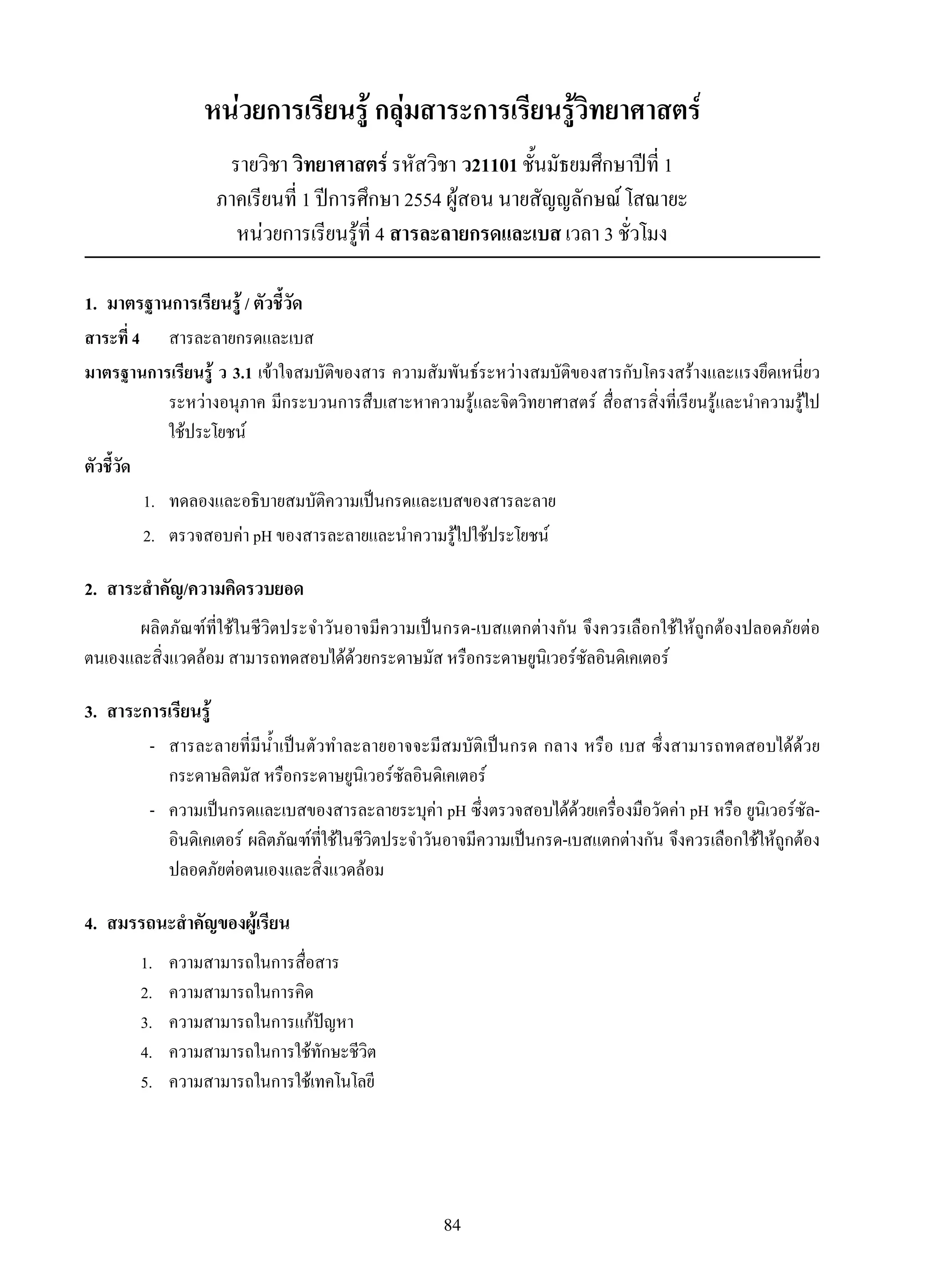 84
หน่วยการเรียนรู้ กลุ่มสาระการเรียนรู้วิทยาศาสตร์
รายวิชา วิทยาศาสตร์ รหัสวิชา ว21101 ชั้นมัธยมศึกษาปีที่ 1
ภาคเรียนที่ 1 ปีการศึกษา 2554 ผู้สอน นายสัญญลักษณ์ โสณายะ
หน่วยการเรียนรู้ที่ 4 สารละลายกรดและเบส เวลา 3 ชั่วโมง
1.	 มาตรฐานการเรียนรู้ / ตัวชี้วัด
สาระที่ 4	 	 สารละลายกรดและเบส
มาตรฐานการเรียนรู้ ว 3.1 เข้าใจสมบัติของสาร ความสัมพันธ์ระหว่างสมบัติของสารกับโครงสร้างและแรงยึดเหนี่ยว
ระหว่างอนุภาค มีกระบวนการสืบเสาะหาความรู้และจิตวิทยาศาสตร์ สื่อสารสิ่งที่เรียนรู้และนำความรู้ไป
ใช้ประโยชน์
ตัวชี้วัด
	 1.	 ทดลองและอธิบายสมบัติความเป็นกรดและเบสของสารละลาย
	 2.	 ตรวจสอบค่า pH ของสารละลายและนำความรู้ไปใช้ประโยชน์
2.	 สาระสำคัญ/ความคิดรวบยอด
ผลิตภัณฑ์ที่ใช้ในชีวิตประจำวันอาจมีความเป็นกรด-เบสแตกต่างกัน จึงควรเลือกใช้ให้ถูกต้องปลอดภัยต่อ
ตนเองและสิ่งแวดล้อม สามารถทดสอบได้ด้วยกระดาษมัส หรือกระดาษยูนิเวอร์ซัลอินดิเคเตอร์
3.	 สาระการเรียนรู้
	 -	 สารละลายที่มีน้ำเป็นตัวทำละลายอาจจะมีสมบัติเป็นกรด กลาง หรือ เบส ซึ่งสามารถทดสอบได้ด้วย
กระดาษลิตมัส หรือกระดาษยูนิเวอร์ซัลอินดิเคเตอร์
	 -	 ความเป็นกรดและเบสของสารละลายระบุค่า pH ซึ่งตรวจสอบได้ด้วยเครื่องมือวัดค่า pH หรือ ยูนิเวอร์ซัล-

อินดิเคเตอร์ ผลิตภัณฑ์ที่ใช้ในชีวิตประจำวันอาจมีความเป็นกรด-เบสแตกต่างกัน จึงควรเลือกใช้ให้ถูกต้อง
ปลอดภัยต่อตนเองและสิ่งแวดล้อม
4.	 สมรรถนะสำคัญของผู้เรียน
1.	 ความสามารถในการสื่อสาร
2.	 ความสามารถในการคิด
3.	 ความสามารถในการแก้ปัญหา
4.	 ความสามารถในการใช้ทักษะชีวิต
5.	 ความสามารถในการใช้เทคโนโลยี
 