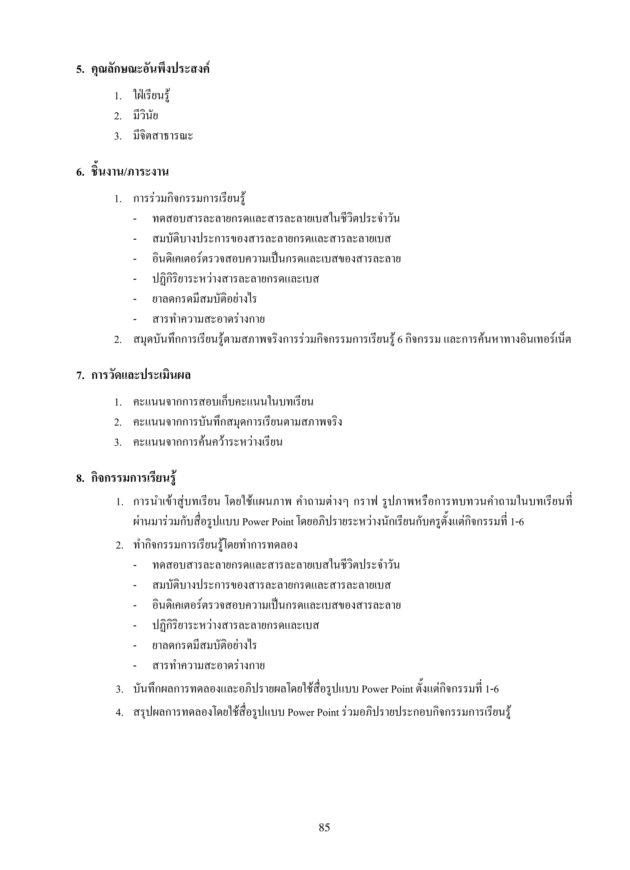 85
5.	 คุณลักษณะอันพึงประสงค์
1.	 ใฝ่เรียนรู้
2.	 มีวินัย
3.	 มีจิตสาธารณะ
6.	 ชิ้นงาน/ภาระงาน
1.	 การร่วมกิจกรรมการเรียนรู้
	 -	 ทดสอบสารละลายกรดและสารละลายเบสในชีวิตประจำวัน
	 -	 สมบัติบางประการของสารละลายกรดและสารละลายเบส
	 -	 อินดิเคเตอร์ตรวจสอบความเป็นกรดและเบสของสารละลาย
	 -	 ปฏิกิริยาระหว่างสารละลายกรดและเบส
	 -	 ยาลดกรดมีสมบัติอย่างไร
	 -	 สารทำความสะอาดร่างกาย
2.	 สมุดบันทึกการเรียนรู้ตามสภาพจริงการร่วมกิจกรรมการเรียนรู้ 6 กิจกรรม และการค้นหาทางอินเทอร์เน็ต
7.	 การวัดและประเมินผล
1.	 คะแนนจากการสอบเก็บคะแนนในบทเรียน
2.	 คะแนนจากการบันทึกสมุดการเรียนตามสภาพจริง
3.	 คะแนนจากการค้นคว้าระหว่างเรียน
8.	 กิจกรรมการเรียนรู้
	 1.	 การนำเข้าสู่บทเรียน โดยใช้แผนภาพ คำถามต่างๆ กราฟ รูปภาพหรือการทบทวนคำถามในบทเรียนที่

ผ่านมาร่วมกับสื่อรูปแบบ Power Point โดยอภิปรายระหว่างนักเรียนกับครูตั้งแต่กิจกรรมที่ 1-6
	 2.	 ทำกิจกรรมการเรียนรู้โดยทำการทดลอง
	 -	 ทดสอบสารละลายกรดและสารละลายเบสในชีวิตประจำวัน
	 -	 สมบัติบางประการของสารละลายกรดและสารละลายเบส
	 -	 อินดิเคเตอร์ตรวจสอบความเป็นกรดและเบสของสารละลาย
	 -	 ปฏิกิริยาระหว่างสารละลายกรดและเบส
	 -	 ยาลดกรดมีสมบัติอย่างไร
	 -	 สารทำความสะอาดร่างกาย
	 3.	 บันทึกผลการทดลองและอภิปรายผลโดยใช้สื่อรูปแบบ Power Point ตั้งแต่กิจกรรมที่ 1-6
	 4.	 สรุปผลการทดลองโดยใช้สื่อรูปแบบ Power Point ร่วมอภิปรายประกอบกิจกรรมการเรียนรู้
 
