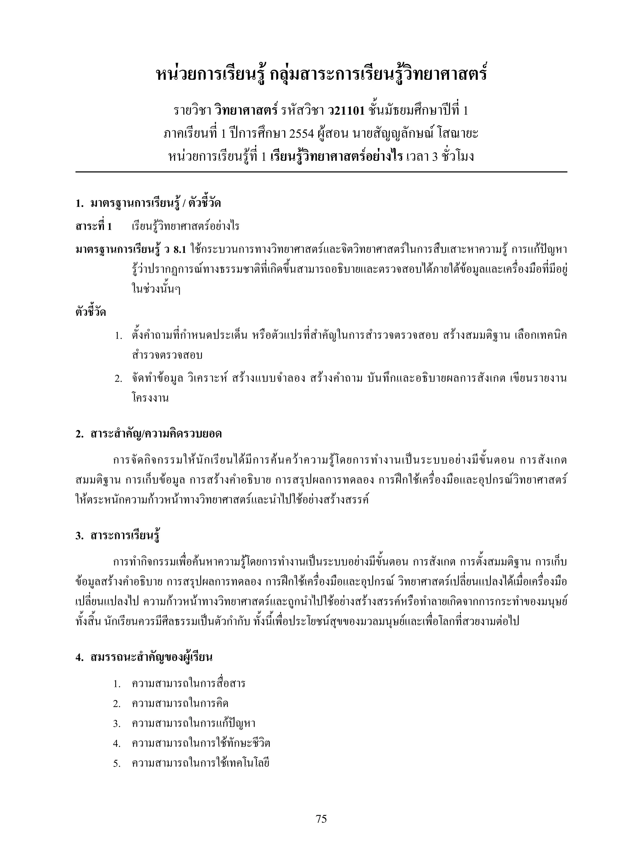 75
หน่วยการเรียนรู้ กลุ่มสาระการเรียนรู้วิทยาศาสตร์
รายวิชา วิทยาศาสตร์ รหัสวิชา ว21101 ชั้นมัธยมศึกษาปีที่ 1
ภาคเรียนที่ 1 ปีการศึกษา 2554 ผู้สอน นายสัญญลักษณ์ โสณายะ
หน่วยการเรียนรู้ที่ 1 เรียนรู้วิทยาศาสตร์อย่างไร เวลา 3 ชั่วโมง
1.	 มาตรฐานการเรียนรู้ / ตัวชี้วัด
สาระที่ 1	 	 เรียนรู้วิทยาศาสตร์อย่างไร
มาตรฐานการเรียนรู้ ว 8.1 ใช้กระบวนการทางวิทยาศาสตร์และจิตวิทยาศาสตร์ในการสืบเสาะหาความรู้ การแก้ปัญหา 

รู้ว่าปรากฏการณ์ทางธรรมชาติที่เกิดขึ้นสามารถอธิบายและตรวจสอบได้ภายใต้ข้อมูลและเครื่องมือที่มีอยู่
ในช่วงนั้นๆ
ตัวชี้วัด
	 1.	 ตั้งคำถามที่กำหนดประเด็น หรือตัวแปรที่สำคัญในการสำรวจตรวจสอบ สร้างสมมติฐาน เลือกเทคนิค
สำรวจตรวจสอบ
	 2.	 จัดทำข้อมูล วิเคราะห์ สร้างแบบจำลอง สร้างคำถาม บันทึกและอธิบายผลการสังเกต เขียนรายงาน

โครงงาน
2.	 สาระสำคัญ/ความคิดรวบยอด
การจัดกิจกรรมให้นักเรียนได้มีการค้นคว้าความรู้โดยการทำงานเป็นระบบอย่างมีขั้นตอน การสังเกต
สมมติฐาน การเก็บข้อมูล การสร้างคำอธิบาย การสรุปผลการทดลอง การฝึกใช้เครื่องมือและอุปกรณ์วิทยาศาสตร์ 

ให้ตระหนักความก้าวหน้าทางวิทยาศาสตร์และนำไปใช้อย่างสร้างสรรค์
3.	 สาระการเรียนรู้
การทำกิจกรรมเพื่อค้นหาความรู้โดยการทำงานเป็นระบบอย่างมีขั้นตอน การสังเกต การตั้งสมมติฐาน การเก็บ
ข้อมูลสร้างคำอธิบาย การสรุปผลการทดลอง การฝึกใช้เครื่องมือและอุปกรณ์ วิทยาศาสตร์เปลี่ยนแปลงได้เมื่อเครื่องมือ
เปลี่ยนแปลงไป ความก้าวหน้าทางวิทยาศาสตร์และถูกนำไปใช้อย่างสร้างสรรค์หรือทำลายเกิดจากการกระทำของมนุษย์
ทั้งสิ้น นักเรียนควรมีศีลธรรมเป็นตัวกำกับ ทั้งนี้เพื่อประโยชน์สุขของมวลมนุษย์และเพื่อโลกที่สวยงามต่อไป
4.	 สมรรถนะสำคัญของผู้เรียน
1.	 ความสามารถในการสื่อสาร
2.	 ความสามารถในการคิด
3.	 ความสามารถในการแก้ปัญหา
4.	 ความสามารถในการใช้ทักษะชีวิต
5.	 ความสามารถในการใช้เทคโนโลยี
 