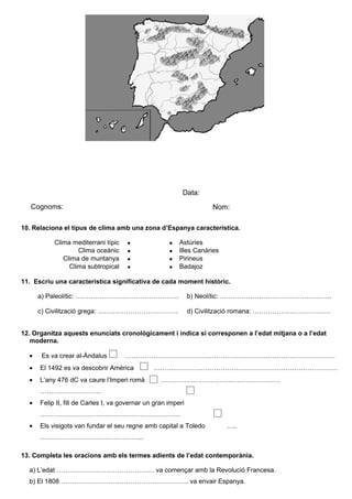 Avaluació


                                                           Data:
   Cognoms:                                                          Nom:

10. Relaciona el tipus de clima amb una zona d’Espanya característica.

            Clima mediterrani típic   •               •   Astúries
                    Clima oceànic     •               •   Illes Canàries
               Clima de muntanya      •               •   Pirineus
                 Clima subtropical    •               •   Badajoz

11. Escriu una característica significativa de cada moment històric.

      a) Paleolític: …………………………………….…..                        b) Neolític: …………………………….…….………..

      c) Civilització grega: ……………………………….                     d) Civilització romana: ………………………………


12. Organitza aquests enunciats cronològicament i indica si corresponen a l’edat mitjana o a l’edat
   moderna.

  •   Es va crear al-Àndalus          ……………………………………………………….……………………………
  •   El 1492 es va descobrir Amèrica           ……….…………………………………………………………………
  •   L’any 476 dC va caure l’Imperi romà          ……………………………………………….
      ……………………….
  •   Felip II, fill de Carles I, va governar un gran imperi
      ………………………………………………………..
  •   Els visigots van fundar el seu regne amb capital a Toledo            …..
      ………………………………………...

13. Completa les oracions amb els termes adients de l’edat contemporània.

  a) L’edat ……………………………………… va començar amb la Revolució Francesa.
  b) El 1808 ………………………………………………….. va envair Espanya.
 