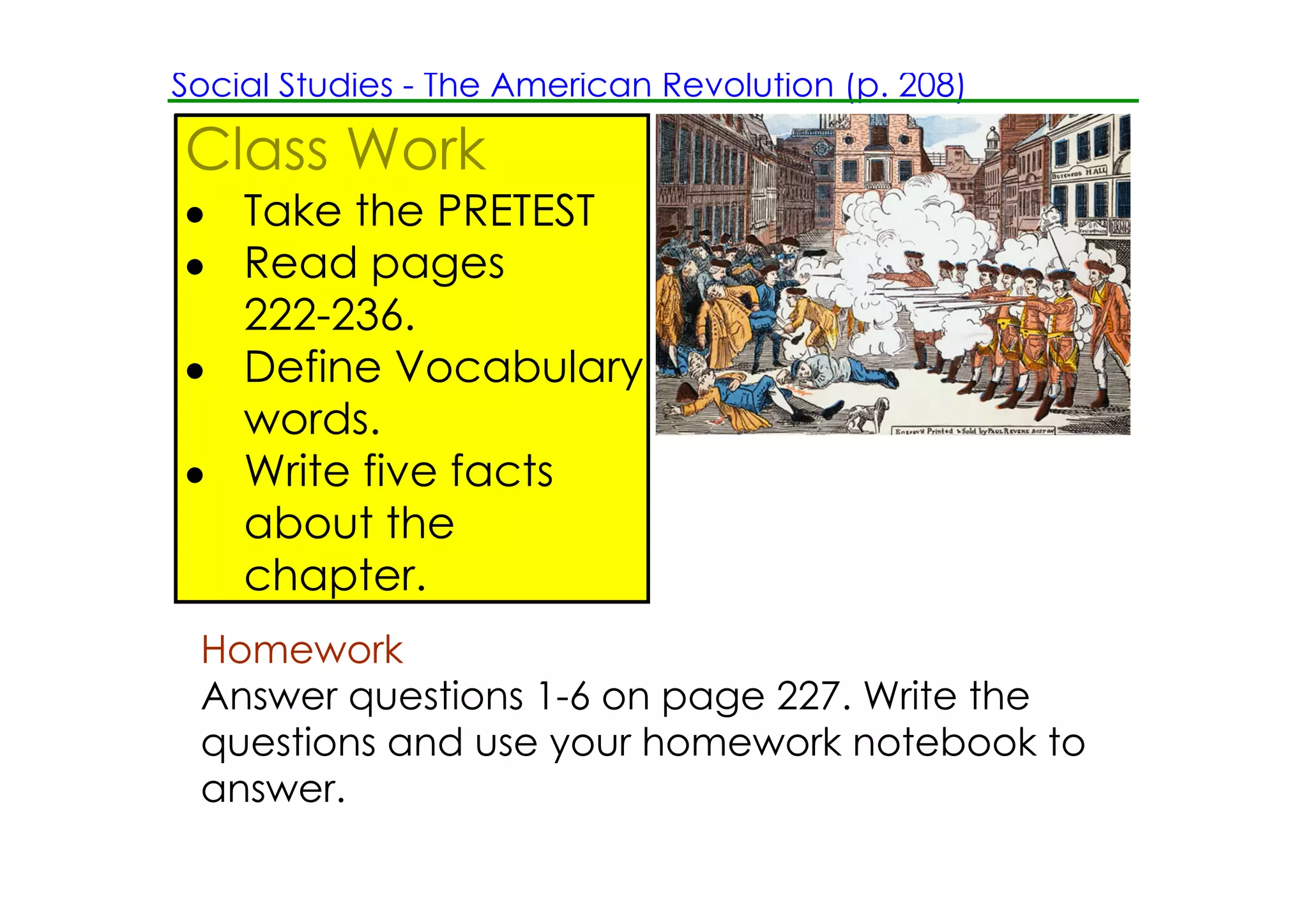 Social Studies ­ The American Revolution (p. 208)

Class Work
• Take the PRETEST
• Read pages
  222­236.
• Define Vocabulary
  words.
• Write five facts
  about the
  chapter.
 Homework
 Answer questions 1­6 on page 227. Write the
 questions and use your homework notebook to
 answer.
 