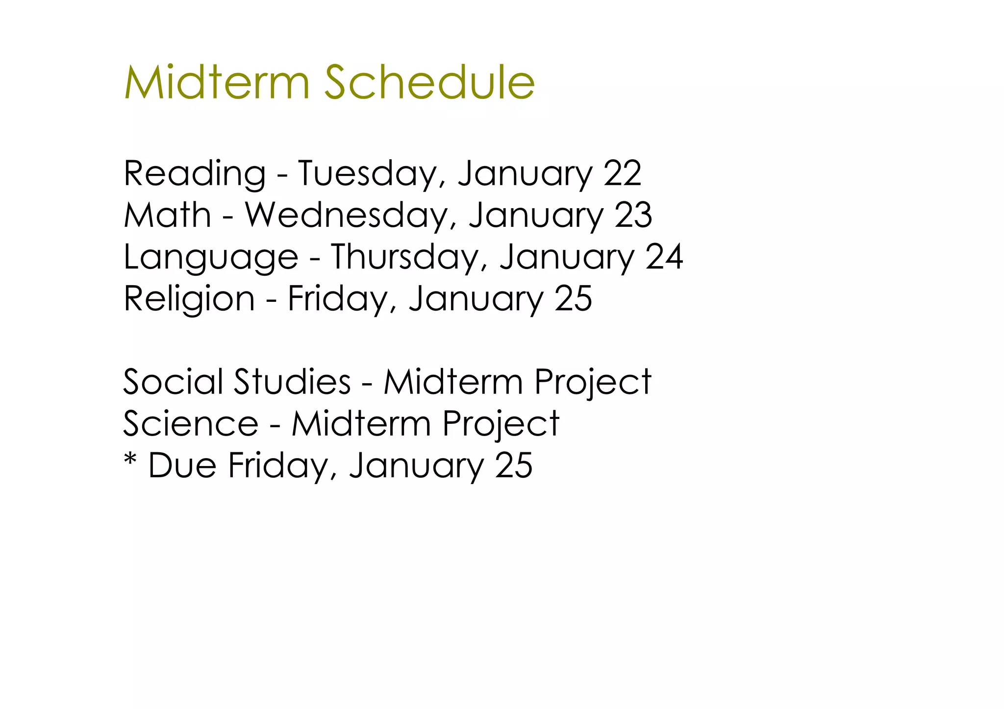 Midterm Schedule
Reading ­ Tuesday, January 22
Math ­ Wednesday, January 23
Language ­ Thursday, January 24
Religion ­ Friday, January 25

Social Studies ­ Midterm Project
Science ­ Midterm Project
* Due Friday, January 25
 