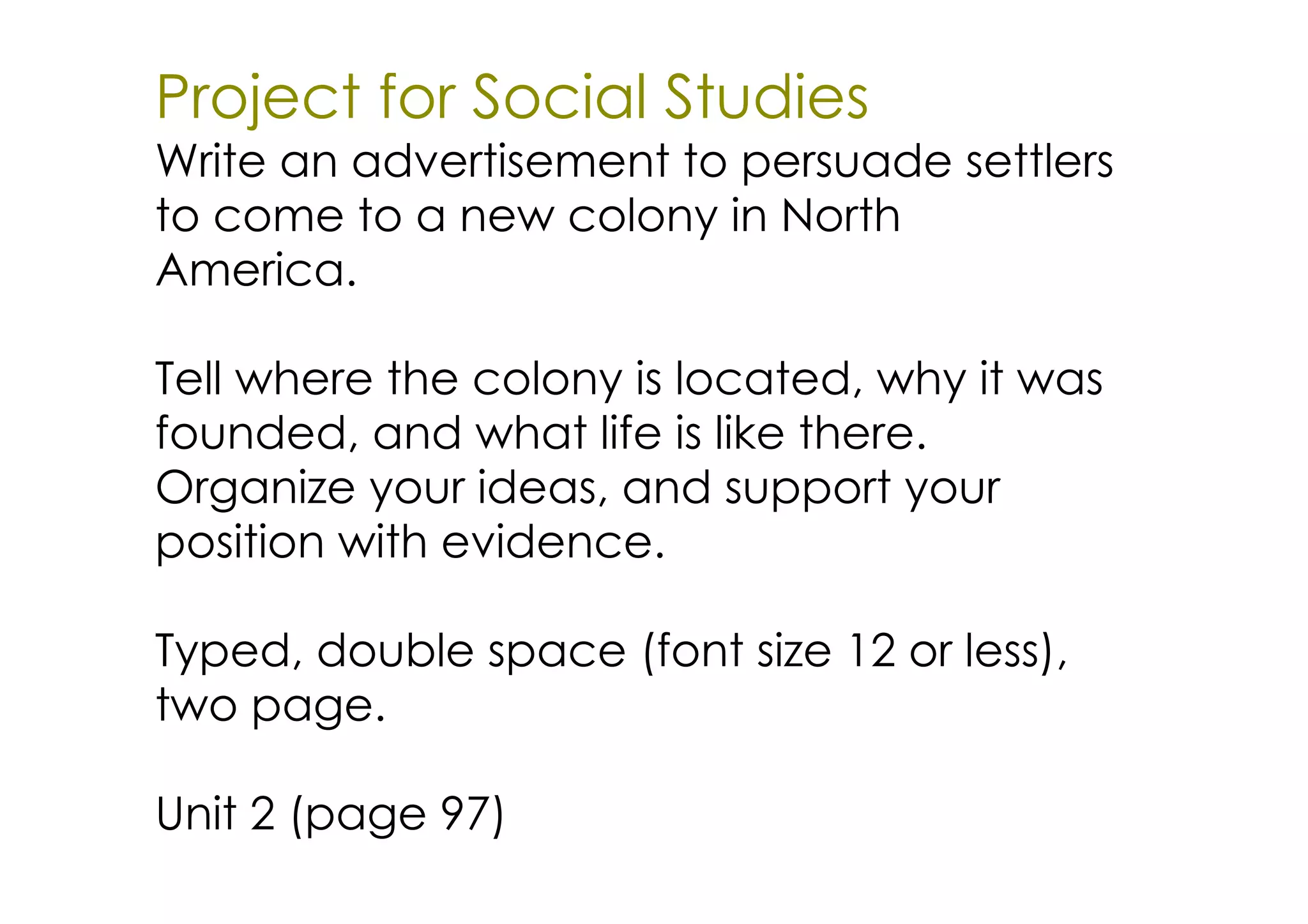 Project for Social Studies
Write an advertisement to persuade settlers
to come to a new colony in North
America.

Tell where the colony is located, why it was
founded, and what life is like there.
Organize your ideas, and support your
position with evidence.

Typed, double space (font size 12 or less),
two page.

Unit 2 (page 97)
 