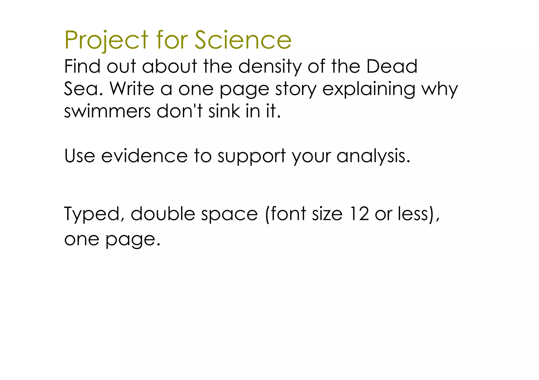 Project for Science
Find out about the density of the Dead
Sea. Write a one page story explaining why
swimmers don't sink in it.

Use evidence to support your analysis.


Typed, double space (font size 12 or less),
one page.
 