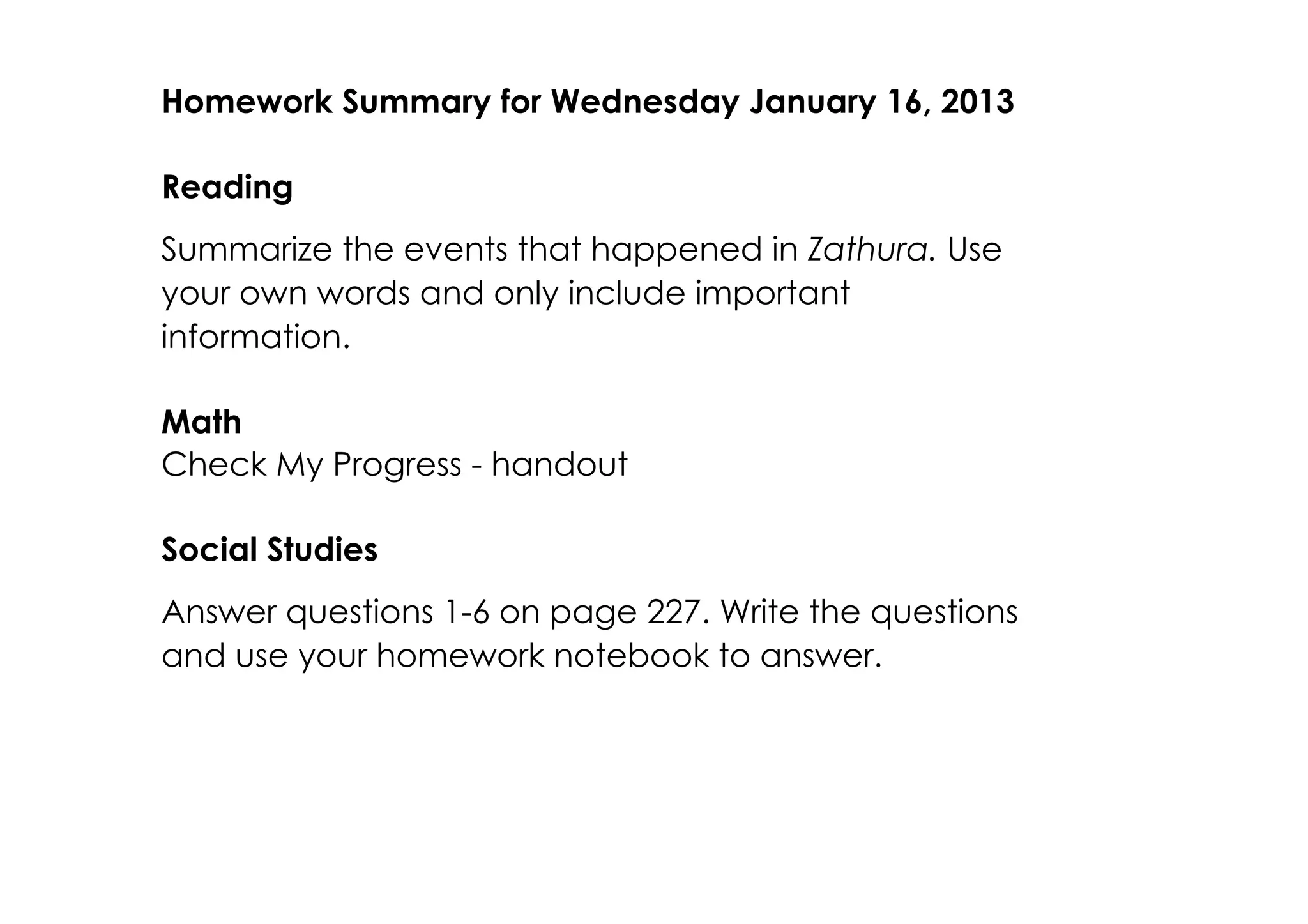 Homework Summary for Wednesday January 16, 2013

Reading
Summarize the events that happened in Zathura. Use
your own words and only include important
information.

Math
Check My Progress ­ handout

Social Studies
Answer questions 1­6 on page 227. Write the questions
and use your homework notebook to answer.
 