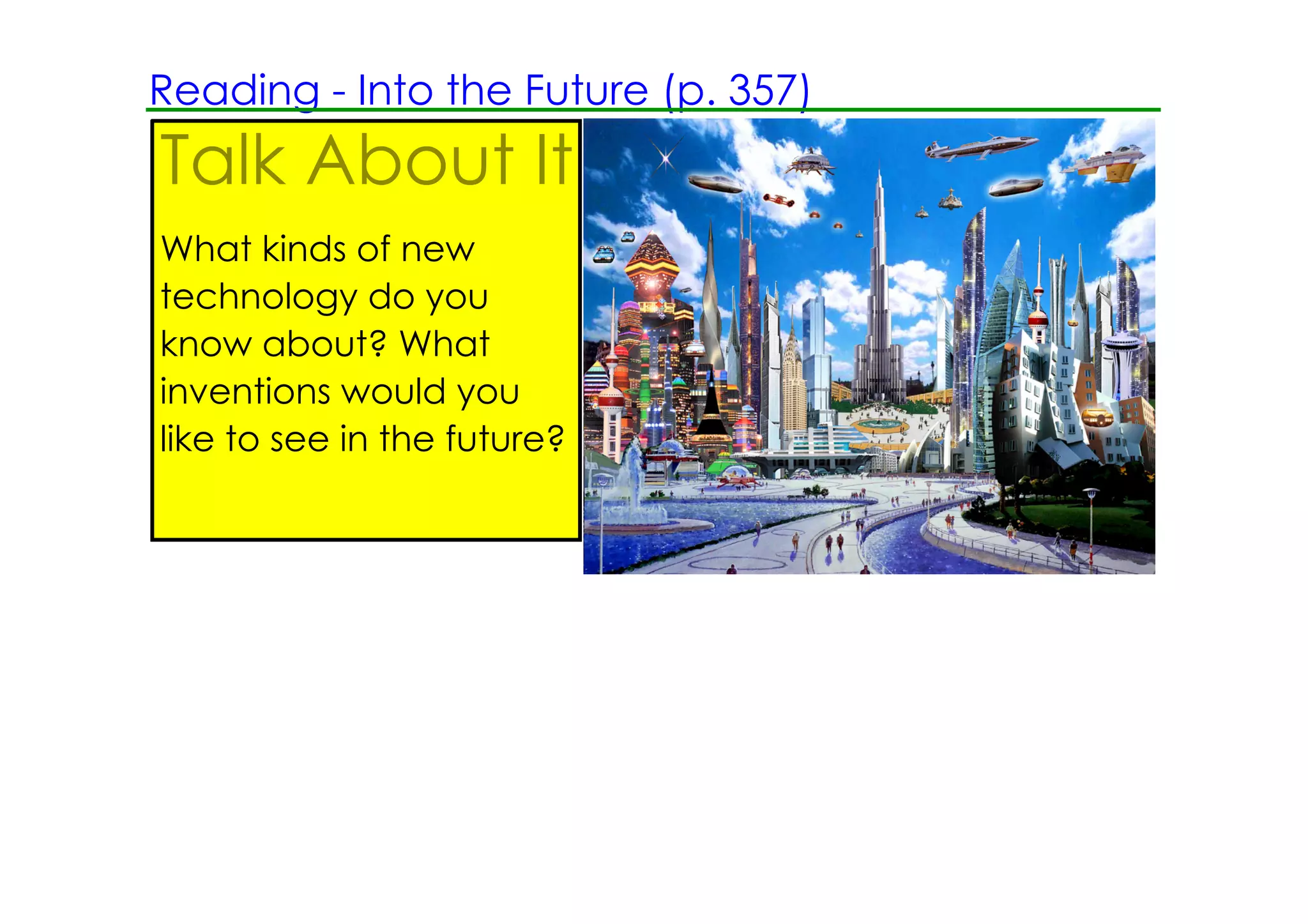 Reading ­ Into the Future (p. 357)
Talk About It
What kinds of new
technology do you
know about? What
inventions would you
like to see in the future?

                             Look at the picture and respond in writing.
 