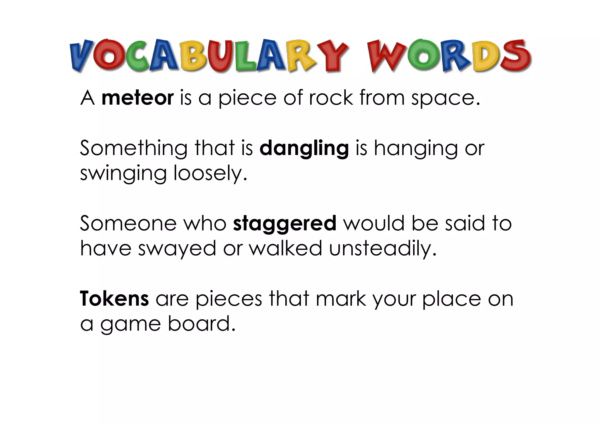 A meteor is a piece of rock from space.

Something that is dangling is hanging or
swinging loosely.

Someone who staggered would be said to
have swayed or walked unsteadily.

Tokens are pieces that mark your place on
a game board.
 