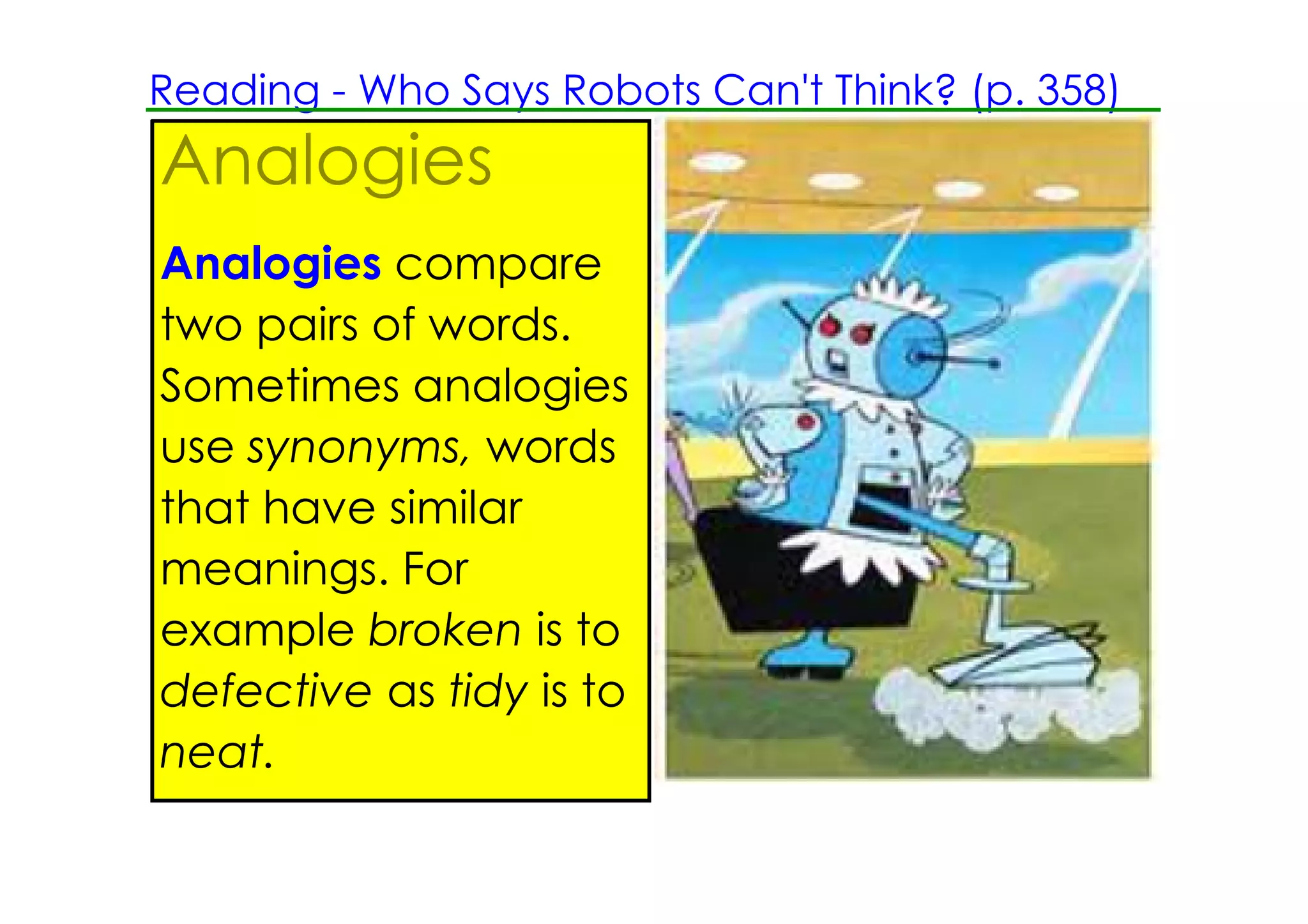Reading ­ Who Says Robots Can't Think? (p. 358)
Analogies
Analogies compare
two pairs of words.
Sometimes analogies
use synonyms, words
that have similar
meanings. For
example broken is to
defective as tidy is to
neat.
 
