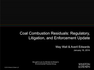 Coal Combustion Residuals: Regulatory,
Litigation, and Enforcement Update
May Wall & Averil Edwards
January 16, 2014

Brought to you by Winston & Strawn’s
Environmental Practice Group

 