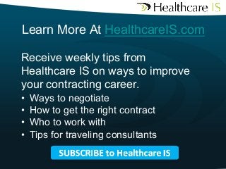 Learn More At HealthcareIS.com
Receive weekly tips from
Healthcare IS on ways to improve
your contracting career.
• 
• 
• 
• 
	


Ways to negotiate
How to get the right contract
Who to work with
Tips for traveling consultants

 