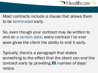 Most

contracts include a clause that allows them
to be terminated early. 
So, even though your contract may be written to
end on a certain date, every contract I’ve ever
seen gives the client the ability to end it early.
Typically, there’s a paragraph that states
something to the effect that the client can end the
contract early by providing XX number of days’
notice. 

 
