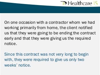On one occasion with a contractor whom we had
working primarily from home, the client notified
us that they were going to be ending the contract
early and that they were giving us the required
notice. 
Since this contract was not very long to begin
with, they were required to give us only two
weeks’ notice. 

 