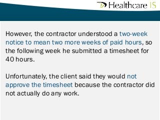 However, the contractor understood a two-week
notice to mean two more weeks of paid hours, so
the following week he submitted a timesheet for
40 hours.
Unfortunately, the client said they would not
approve the timesheet because the contractor did
not actually do any work.

 