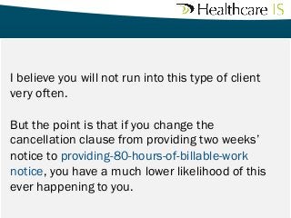 I believe you will not run into this type of client
very often. 
But the point is that if you change the
cancellation clause from providing two weeks’
notice to providing-80-hours-of-billable-work
notice, you have a much lower likelihood of this
ever happening to you.

 