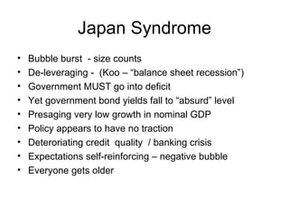 Japan Syndrome Bubble burst - size counts De-leveraging - (Koo – “balance sheet recession”) Government MUST go into deficit Yet government bond yields fall to “absurd” level Presaging very low growth in nominal GDP Policy appears to have no traction Deteroriating credit quality / banking crisis Expectations self-reinforcing – negative bubble Everyone gets older